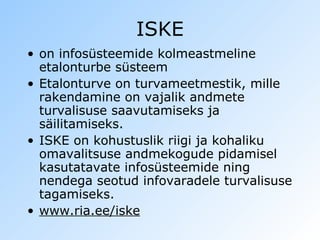 ISKE on infosüsteemide kolmeastmeline etalonturbe süsteem Etalonturve on turvameetmestik, mille rakendamine on vajalik andmete turvalisuse saavutamiseks ja säilitamiseks.   ISKE on kohustuslik riigi ja kohaliku omavalitsuse andmekogude pidamisel kasutatavate infosüsteemide ning nendega seotud infovaradele turvalisuse tagamiseks.  www.ria.ee/iske 