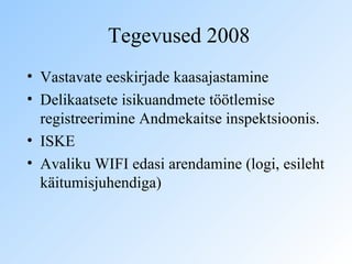 Tegevused 2008 Vastavate eeskirjade kaasajastamine  Delikaatsete isikuandmete töötlemise registreerimine Andmekaitse inspektsioonis. ISKE  Avaliku WIFI edasi arendamine (logi, esileht käitumisjuhendiga)  