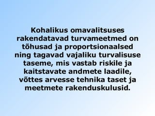 Kohalikus omavalitsuses  rakendatavad turvameetmed on tõhusad ja proportsionaalsed ning tagavad vajaliku turvalisuse taseme, mis vastab riskile ja   kaitstavate andmete laadile, võttes arvesse tehnika taset ja   meetmete rakenduskulusid. 