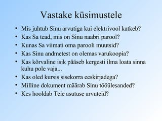 Vastake küsimustele Mis juhtub Sinu arvutiga kui elektrivool katkeb? Kas Sa tead, mis on Sinu naabri parool? Kunas Sa viimati oma parooli muutsid? Kas Sinu andmetest on olemas varukoopia? Kas kõrvaline isik pääseb kergesti ilma loata sinna kuhu pole vaja... Kas oled kursis sisekorra eeskirjadega? Milline dokument määrab Sinu tööülesanded? Kes hooldab Teie asutuse arvuteid? 