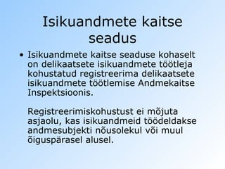 Isikuandmete kaitse seadus Isikuandmete kaitse seaduse kohaselt on delikaatsete isikuandmete töötleja kohustatud registreerima delikaatsete isikuandmete töötlemise Andmekaitse Inspektsioonis.  Registreerimiskohustust ei mõjuta asjaolu, kas isikuandmeid töödeldakse andmesubjekti nõusolekul või muul õiguspärasel alusel.  