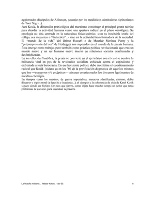 La filosofía militante... Néstor Kohan. 1abr 03 8
aggiornados discípulos de Althusser, pasando por los mediáticos admiradores sipinozianos
de Toni Negri...).
Para Kosík, la dimensión praxiológica del marxismo constituye el principal gozne teórico
para abordar la actividad humana como una apertura radical en el plano ontológico. Su
ontología no está centrada en la naturaleza físico-química –con su inevitable teoría del
reflejo, sea mecánico o “dialéctico”...- sino en la actividad transformadora de la sociedad.
El “mundo de la vida” del último Husserl o de Maurice Merleau Ponty y la
“precomprensión del ser” de Heidegger son superados en el mundo de la praxis humana.
Ésta emerge como trabajo, pero también como práctica política revolucionaria que crea un
mundo nuevo y un ser humano nuevo inserto en relaciones sociales desalienadas y
desfetichizadas.
En su reflexión filosófica, la praxis se convierte en el eje teórico con el cual se nombra la
militancia vital en pos de la revolución socialista enfocada contra el capitalismo y
enfrentada a toda burocracia. En ese horizonte político debe inscribirse el cuestionamiento
radical que Kosík hiciera ya en los ’60 de la petrificación dogmática de aquellos mismos
que hoy conversos y/o escépticos— abrazan entusiasmados los discursos legitimantes de
nuestros enemigos.
En tiempos como los nuestros, de guerra imperialista, masacres planificadas, cinismo, doble
discurso y triple moral (a derecha e izquierda...), el ejemplo y la coherencia de vida de Karel Kosík
siguen siendo un fósforo. De esos que sirven, como dijera hace mucho tiempo un señor que tenía
problemas de calvicie, para incendiar la pradera.
 