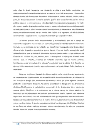10
Waksman, Kohan, Filosofía con niños. - Capitulo 3. Perspectivas de Filosofía
entre ellas, la simple ignorancia, una simulación prevista o una ilusión constitutiva. Los
malentendidos se afirman en la imprecisión de las palabras, en su carácter engañoso. Existen malen-
tendidos cuando los interlocutores no usan las palabras con un sentido preciso o unívoco. Por su
parte, los desacuerdos existen cuando las personas quieren decir cosas diferentes con las mismas
palabras o cuando no entienden que no están diciendo lo mismo con las mismas palabras. Hay múlti-
ples razones para los desacuerdos: dos interlocutores pueden entender perfectamente lo que están
diciendo, pero no ver la misma realidad tras las mismas palabras; o pueden verla, pero quieren que
el otro perciba otras realidades tras esa palabra, otras razones en el argumento. Los desacuerdos no
se refieren sólo a las palabras sino a la propia situación de la que las palabras hablan.
La filosofía procura evitar desconocimientos y malentendidos, pero es el campo del
desacuerdo. Las palabras muchas veces son las mismas, pero no se entienden de la misma manera.
Hay lucha por su significado, por las realidades que ellas afirman. Todos pueden estar de acuerdo en
afirmar el valor de palabras como justicia, amor o libertad. ¿Pero qué significa una sociedad justa?
¿Cuáles formas de amar se consideran socialmente legítimas? ¿Somos libres? ¿En qué sentido? ¿Qué
hace que una situación sea justa, amorosa, libre? En estos puntos ya no hay más acuerdo. De tal
manera que, en filosofía, pensamos en realidades diferentes bajo las mismas palabras.
Permítasenos pensar en muchas otras palabras "importantes" para la práctica de la filosofía, por
ejemplo, crítica, experiencia, creación, autonomía, amistad..., el propio diálogo. Todas ellas llevan al
desacuerdo.
Existe una versión muy divulgada del diálogo, según la cual el mismo llevaría a la superación
de los desacuerdos o, por lo menos, a la aceptación de los desacuerdos tolerables, el consenso. Es
una situación de diálogo ideal, en el sentido de abstracto e irreal, que puede legitimar consensos
producidos en condiciones desiguales. No estamos pensando en un diálogo como ése. Entendemos
el diálogo filosófico como la explicitación y comprensión de los desacuerdos. No es objetivo de
nuestra práctica filosófica q u a. entendamos de la misma manera las mismas palabras. Es
importante que nos entendamos, por lo menos, que intentemos hacerlo. Para eso, nada mejor que
explicitar los desacuerdos, nada más importante que saber que no pensamos de la misma manera.
Los desacuerdos pueden estar en el nivel de visiones del mundo, de diversas maneras de alcanzar un
mismo mundo e, incluso, de asuntos puntuales referidos al mundo compartido. El diálogo filosófico
es una forma de aclarar, explicitar, entender, valorar esas diferencias. Sin ellas, no tendríamos
filosofía, educación, política, ni seres propiamente humanos.
 
