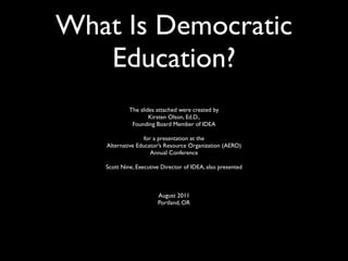 What Is Democratic
   Education?
            The slides attached were created by
                    Kirsten Olson, Ed.D.,
             Founding Board Member of IDEA

                  for a presentation at the
   Alternative Educator’s Resource Organization (AERO)
                     Annual Conference

   Scott Nine, Executive Director of IDEA, also presented



                       August 2011
                       Portland, OR
 