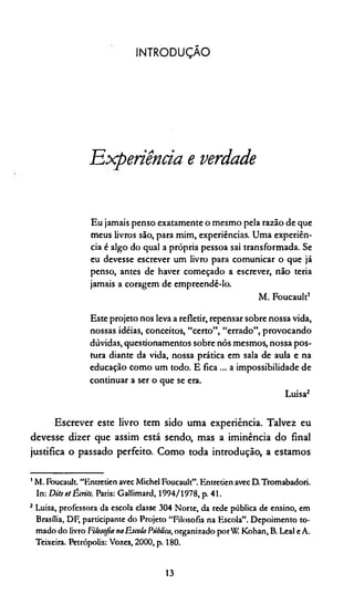IN TR O D U Ç Ã O
Experiência e verdade
Eu jamais penso exatamente o mesmo pela razão de que
meus livros são, para mim, experiências. Uma experiên­
cia é algo do qual a própria pessoa sai transformada. Se
eu devesse escrever um livro para comunicar o que já
penso, antes de haver começado a escrever, não teria
jamais a coragem de empreendê-lo.
M. Foucault1
Este projeto nos leva a refletir, repensar sobre nossa vida,
nossas idéias, conceitos, “certo”, “errado”, provocando
dúvidas, questionamentos sobre nós mesmos, nossa pos­
tura diante da vida, nossa prática em sala de aula e na
educação como um todo. E fica ... a impossibilidade de
continuar a ser o que se era.
Luisa2
Escrever este livro tem sido uma experiência. Talvez eu
devesse dizer que assim está sendo, mas a iminência do final
justifica o passado perfeito. Como toda introdução, a estamos
1M. Foucault. “Entretien avec Michel Foucault”. Entretien avec D. Tromabadori.
In: Dits et Ècrits. Paris: Gallimard, 1994/1978, p. 41.
2 Luisa, professora da escola classe 304 Norte, da rede pública de ensino, em
Brasília, DF, participante do Projeto “Filosofia na Escola”. Depoimento to­
mado do livro FilosofianaEscola Pública, organizado porW Kohan.B. Leal eA.
Teixeira. Petrópolis: Vozes, 2000, p. 180.
13
 