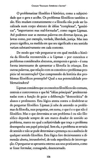 C oleção 'E ducação: Experiência e Sentido"
O problematizar filosófico é histórico, como a subjetivi­
dade que o gera e acolhe. Os problemas filosóficos também o
sâo. Eles mudam constantemente e a filosofia não pode ser lo­
calizada num corpo abstrato de idéias “complexas”, “genéri­
cas”, “importantes mas mal-formadas”, como sugere Lipman.
Até podemos usar as mesmas palavras em diversas épocas, pa­
lavras como, por exemplo, verdade, liberdade, justiça. Mas isso
pouco significa, na medida em que seu significado e seu sentido
variam substantivamente em cada contexto.
De modo que vale perguntar-se em qual medida a histó­
ria da filosofia reconstruída a la Lipman - por conceitos e
problemas considerados abstratos, atemporais e gerais - é uma
forma interessante de apresentar a filosofia às crianças. Em
outras palavras, que relação com os conceitos e problemas pro­
picia tal reconstrução? Que compreensão da história dos pro­
blemas filosóficos pressupõe? Qual a sua potencialidade pro-
blematizadora?
Lipman considera que os conceitos filosóficos são comuns,
centrais e controversos e que há “idéias principais” predetermi­
nadas com a função de guiar a deliberação “democrática” de
alunos e professores. Esta lógica atenta contra o desdobrar-se
do perguntar filosófico. Lipman já sabe de antemão os proble­
mas da filosofia, suas perguntas, em suma, o que é e o que não é
filosófico. Mas o que determina se um problema é ou não filo­
sófico depende sempre de um marco doador de sentido ao
problema, marco no qual a subjetividade que traça o problema
desempenha um papel principal. Sem ela, o problema se esvazia
de sentido e não se pode determinar a presença ou a ausência de
qualquer sentido filosófico. Esta lógica fere decisivamente a di­
mensão aberta, intransferível, de toda experiência de interroga­
ção. O perguntar se apresenta externo aos seus praticantes, como
se fosse formular, consagrado, desencarnado.
106
 