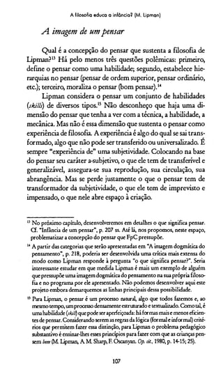 A imagem de um pensar
Qual é a concepção do pensar que sustenta a filosofia de
Lipman?13 Há pelo menos três questões polêmicas: primeiro,
define o pensar como uma habilidade; segundo, estabelece hie­
rarquias no pensar (pensar de ordem superior, pensar ordinário,
etc.); terceiro, moraliza o pensar (bom pensar).14
Lipman considera o pensar um conjunto de habilidades
(skills) de diversos tipos.15 Não desconheço que haja uma di­
mensão do pensar que tenha a ver com a técnica, a habilidade, a
mecânica. Mas não é essa dimensão que sustenta o pensar como
experiência de filosofia. A experiência é algo do qual se sai trans­
formado, algo que não pode ser transferido ou universalizado. E
sempre “experiência de” uma subjetividade. Colocando na base
do pensar seu caráter a-subjetivo, o que ele tem de transferível e
generalizável, assegura-se sua reprodução, sua circulação, sua
abrangência. Mas se perde justamente o que o pensar tem de
transformador da subjetividade, o que ele tem de imprevisto e
impensado, o que nele abre espaço à criação.
A filosofia educa a infância? (M. Lipman)
15 No próximo capítulo, desenvolveremos em detalhes o que significa pensar.
Cf. “Infância de um pensar”, p. 207 ss. Até lá, nos propomos, neste espaço,
problematizar a concepção do pensar que FpC pressupõe.
wA partir das categorias que serão apresentadas em “A imagem dogmática do
pensamento”, p. 218, podería ser desenvolvida uma crítica mais extensa do
modo como Lipman responde à pergunta “o que significa pensar?”. Seria
interessante estudar em que medida Lipman é mais um exemplo de alguém
que pressupõe uma imagem dogmática do pensamento na suaprópria filoso­
fia e no programa por ele apresentado. Não podemos desenvolver aqui este
projeto embora demarquemos as linhas principais dessa possibilidade.
15 Para Lipman, o pensar é um processo natural, algo que todos fazemos e, ao
mesmo tempo, um processo densamenteestruturado e textualizado. Como tal, é
umahabilidade (skill) que pode seraperfeiçoada: há formas maise menos eficien­
tes de pensar. Considerando serem as regrasda lógica (formal e informal) crité­
rios que permitem fazer essa distinção, para Lipman o problema pedagógico
substantivo é ensinar-lhes esses princípios para fazer com que as crianças pen­
sem bem (M. Lipman, A M. Sharp, F. Oscanyan. Op. cit., 1980, p. 14-15; 25).
107
 