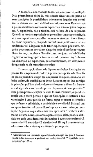 C oleção "Educação: Experiência e Sentido"
A filosofia é um conceito filosófico, controverso, múltiplo.
Não pretendemos fechá-lo, mas apenas situar-nos no plano de
suas condições de possibilidade, pelo menos daquelas que permi­
tam desdobrar suas potencialidades transformadoras. Entendemos
a prática da filosofia como uma experiência intersubjetiva do pen­
sar. A experiência, não a técnica, está na base de um tal pensar.
Quando se procura reproduzir ou generalizar uma experiência, ela
se torna experimento, espelho do mesmo. Ao contrário, a filoso­
fia, como experiência, não pode normalizar-se, uniformizar-se, es-
tandardizar-se. Ninguém pode fazer experiências por outro, nin­
guém pode pensar por outro, ninguém pode filosofar por outro.
Desta forma, conceber a filosofia como conjunto de habilidades
cognitivas, como grupo de ferramentas de pensamento, é obturar
sua dimensão de experiência, de acontecimento, em detrimento
do que nela há de mecânico e técnico.
Esta concepção técnica de Lipman estabelece hierarquias no
pensar. Há um pensar de ordem superior que a prática da filosofia
na escola permitirá atingir. Há um pensar coloquial, ordinário, de
baixa ordem, do qual há que se livrar. Esta concepção leva consigo
implicações políticas de duvidoso atrativo para o filosofar. Instau­
ra a desigualdade na base do pensar. A pressupõe sem pensá-la.16
Este pressuposto se explica de duas formas. Primeiro, o que dife­
rencia um e outro pensar, o que os hierarquiza e sustenta a sua
valorização é uma questão de forma: segue o pensar os critérios
que definem a criticidade, a criatividade e o cuidado? Há aqui um
compromisso formal que a filosofia praticada com crianças pres­
supõe. Segundo, o que diferencia esses pensares é também a afir­
mação de uma normativa ontológica, estética, ética, política, defi­
nida em cada uma dessas três instâncias: é autotranscendente? É
restaurador? E empático? E distributivo? Há aqui compromissos
valorativos substantivos que a filosofia pressuporia.
16 Retomaremos esta discussão a propósito do princípio que para J. Rancière
funda toda a educação: a igualdade das inteligências. Cf. “A igualdade como
princípio”, p. 197 ss.
108
 
