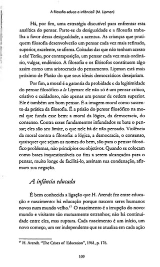 A filosofia educa a infância? (M. Lipman)
Há, por fim, uma estratégia discutível para enfrentar esta
analítica do pensar. Parte-se da desigualdade e a filosofia traba­
lha a favor dessa desigualdade, a acentua. As crianças que prati­
quem filosofia desenvolverão um pensar cada vez mais refinado,
superior, excelente, se afirma. Coitadas das que não tenham acesso
a ela! Terão, por contraposição, um pensar cada vez mais ordiná­
rio, vulgar, endêmico. A filosofia e os filósofos constituem algo
assim como uma aristocracia do pensamento. Lipman está mais
próximo de Platão do que seus ideais democráticos desejariam.
Por fim, a moral é a garantia da probidade e da legitimidade
do pensar filosófico a la Lipman: ele não só é um pensar crítico,
criativo e cuidadoso, não apenas um pensar de ordem superior.
Ele é também um bom pensar. É a imagem moral como susten­
to da prática da filosofia. É a prisão do pensar filosófico na mo­
ral que funda esse bem: a moral da lógica, da democracia, do
consenso. Contra esses fundamentos infundados se bate o pen­
sar; eles são seu limite, o que nele há de não pensado. Violência
da moral contra a filosofia: a lógica, a democracia, o consenso,
quaisquer que sejam os nomes do bem, são para o pensar filosó­
fico problemas, não princípios ou objetivos. Quando se colocam
como bases inquestionáveis ou fins a serem alcançados para o
pensar, muito longe de facilitá-lo, assinam sua condenação, afir­
mam sua negação.
A infância educada
É bem conhecida a ligação que H. Arendt fez entre educa­
ção e nascimento: há educação porque nascem seres humanos
novos num mundo velho.'7 O nascimento é a irrupção do novo:
mundo e visitante são mutuamente estranhos; não há continui­
dade entre eles, mas ruptura. Cada nascimento é um início, um
novo começo, um ser independente que se atualiza em cada ação17
17 H. Arendt “The Crises of Education”, 1961, p. 176.
109
 