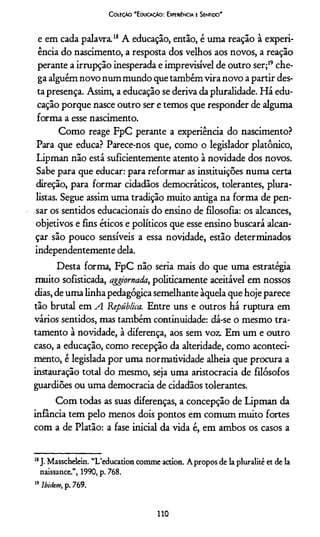 C oleção 'E ducação: Experiência e Sentido'
e em cada palavra.18 A educação, então, é uma reação à experi­
ência do nascimento, a resposta dos velhos aos novos, a reação
perante a irrupção inesperada e imprevisível de outro ser;19che­
ga alguém novo num mundo que também vira novo a partir des­
ta presença. Assim, a educação se deriva da pluralidade. Há edu­
cação porque nasce outro ser e temos que responder de alguma
forma a esse nascimento.
Como reage FpC perante a experiência do nascimento?
Para que educa? Parece-nos que, como o legislador platônico,
Lipman não está suficientemente atento à novidade dos novos.
Sabe para que educar: para reformar as instituições numa certa
direção, para formar cidadãos democráticos, tolerantes, plura­
listas. Segue assim uma tradição muito antiga na forma de pen­
sar os sentidos educacionais do ensino de filosofia: os alcances,
objetivos e fins éticos e políticos que esse ensino buscará alcan­
çar são pouco sensíveis a essa novidade, estão determinados
independentemente dela.
Desta forma, FpC não seria mais do que uma estratégia
muito sofisticada, aggiornada, politicamente aceitável em nossos
dias, de uma linha pedagógica semelhante àquela que hoje parece
tão brutal em A República. Entre uns e outros há ruptura em
vários sentidos, mas também continuidade: dá-se o mesmo tra­
tamento à novidade, à diferença, aos sem voz. Em um e outro
caso, a educação, como recepção da alteridade, como aconteci­
mento, é legislada por uma normatividade alheia que procura a
instauração total do mesmo, seja uma aristocracia de filósofos
guardiões ou uma democracia de cidadãos tolerantes.
Com todas as suas diferenças, a concepção de Lipman da
infância tem pelo menos dois pontos em comum muito fortes
com a de Platão: a fase inicial da vida é, em ambos os casos a
11J. Masschelein. “Ueducation comme action. A propos de la pluralité et de la
naissance”, 1990, p. 768.
19Ibidm, p. 769.
110
 