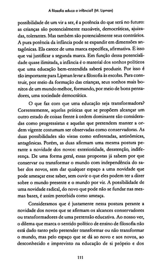 A filosofia educa a infância? (M. Lipman)
possibilidade de um vir a ser, é a potência do que será no futuro:
as crianças são potencialmente razoáveis, democráticas, ajuiza­
das, tolerantes. Mas também são potencialmente seus contrários.
A pura potência da infância pode se expandir em dimensões an­
tagônicas. Ela carece de uma marca específica, afirmativa. É isso
que vai justificar a segunda marca. Em função dessa potenciali­
dade quase ilimitada, a infância é o material dos sonhos políticos
que uma educação bem-entendida saberá produzir. Por isso é
tão importante para Lipman levar a filosofia às escolas. Para cons­
truir, por meio da formação das crianças, seus sonhos mais bo­
nitos de um mundo melhor, formando, por meio de bons pensa­
dores, uma sociedade democrática.
O que faz com que uma educação seja transformadora?
Correntemente, aquelas práticas que se propõem alcançar um
outro estado de coisas frente à ordem dominante são considera­
das como progressistas e aquelas que pretendem manter a or­
dem vigente costumam ser observadas como conservadoras. As
duas possibilidades são vistas como enfrentadas, antinômicas,
antagônicas. Porém, as duas afirmam uma mesma postura pe­
rante a novidade dos novos: exterioridade, desatenção, indife­
rença. De uma forma geral, essas propostas já sabem por que
conservar ou transformar o mundo com independência do sa­
ber dos novos, sem dar qualquer espaço a uma novidade que
pode ameaçar esse saber, sem ouvir o que eles podem ter a dizer
sobre o mundo presente e o mundo por vir. A possibilidade de
uma novidade radical, do novo que pode não se fundar nas mes­
mas bases, é assim percebida como ameaça.
Consideramos que é justamente nessa postura perante a
novidade dos novos que se afirmam os alcances conservadores
ou transformadores de uma pretensão educativa. Ao nosso ver,
o dilema que marca o sentido político de ensino de filosofia não
está dado tanto pelo pretender transformar ou não transformar
o mundo, mas pelo espaço que se dá ao novo e aos novos, ao
desconhecido e imprevisto na educação de si próprio e dos
111
 