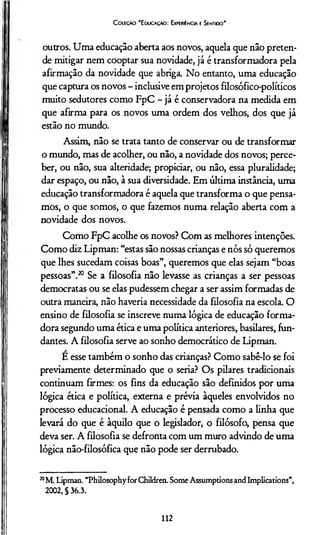 C oleção “Educação: Experiência e Sentido'
outros. Uma educação aberta aos novos, aquela que não preten­
de mitigar nem cooptar sua novidade, já é transformadora pela
afirmação da novidade que abriga. No entanto, uma educação
que captura os novos - inclusive em projetos filosófico-políticos
muito sedutores como FpC - já é conservadora na medida em
que afirma para os novos uma ordem dos velhos, dos que já
estão no mundo.
Assim, não se trata tanto de conservar ou de transformar
o mundo, mas de acolher, ou não, a novidade dos novos; perce­
ber, ou não, sua alteridade; propiciar, ou não, essa pluralidade;
dar espaço, ou não, à sua diversidade. Em última instância, uma
educação transformadora é aquela que transforma o que pensa­
mos, o que somos, o que fazemos numa relação aberta com a
novidade dos novos.
Como FpC acolhe os novos? Com as melhores intenções.
Como diz Lipman: “estas são nossas crianças e nós só queremos
que lhes sucedam coisas boas”, queremos que elas sejam “boas
pessoas”.20 Se a filosofia não levasse as crianças a ser pessoas
democratas ou se elas pudessem chegar a ser assim formadas de
outra maneira, não havería necessidade da filosofia na escola. O
ensino de filosofia se inscreve numa lógica de educação forma­
dora segundo uma ética e uma política anteriores, basilares, fun-
dantes. A filosofia serve ao sonho democrático de Lipman.
É esse também o sonho das crianças? Como sabê-lo se foi
previamente determinado que o seria? Os pilares tradicionais
continuam firmes: os fins da educação são definidos por uma
lógica ética e política, externa e prévia àqueles envolvidos no
processo educacional. A educação é pensada como a linha que
levará do que é àquilo que o legislador, o filósofo, pensa que
deva ser. A filosofia se defronta com um muro advindo de uma
lógica não-filosófica que não pode ser derrubado.
20M. Lipman. “Philosophyfor Children. Some Assumptions and Implications”,
2002, § 36.3.
112
 