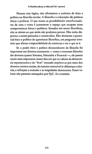 A filosofia educa a infância? (M. Lipman)
Perante esta lógica, não afirmamos a ausência de ética e
política na filosofia escolar. A filosofia e a educação são práticas
éticas e políticas. O que marca as possibilidades transformado­
ras de uma e outra é justamente o espaço que ocupam esses
compromissos éticos e políticos. Situados em terras filosóficas,
eles se abrem ao que ainda não podemos pensar. Eles estão dis­
postos a serem pensados e construídos. Eles destacam o poten­
cial ético e político do questionar filosófico, um perguntar irres­
trito que afirma a impossibilidade de continuar a ser o que se é.
Se o poder ético e político dessacralisante da filosofia foi
importante em diversos momentos — como o mostram filósofos
tão diversos quanto Sócrates, Nietzsche e Foucault — , ele parece
muito mais importante nestes dias em que os valores da democra­
cia representativa e do “livre” mercado impõem-se por meio dos
diversos estratos sociais, de maneira insensível às diferenças cultu­
rais, e reforçam a exclusão e as iniqüidades dominantes. Esses va­
lores não parecem ameaçados pot FpC. Ao contrário.
113
 