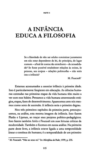 PARTE II
A INFÂNCIA
EDUCA A FILOSOFIA
Se a liberdade de não ser adulto consistisse justamente
em não estar dependente da lei, do princípio, do lugar
comum —afinal de contas tão entediante - da sexualida­
de? Se fosse possível estabelecer relações às coisas, às
pessoas, aos corpos - relações polimorfas —não seria
isto a infância?
M. Foucault1
Estamos acostumados a associar infância à primeira idade.
Isso é particularmente freqüente em educação. As ciências huma­
nas centradas nas primeiras etapas da vida humana têm muito a
ver com esse hábito. Pensamos a vida humana atravessando está­
gios, etapas, fases de desenvolvimento. Aparecemos ante nós mes­
mos como seres de ascensão. A infância seria o primeiro degrau.
Nos três primeiros capítulos da primeira parte, pressupu­
semos, na análise, esta mesma imagem da infância. Isso fazem
Platão e Lipman, ao traçar seus projetos político-pedagógicos.
Isso fazem também Ariès e Foucault em suas leituras críticas da
modernidade. Também o fizemos em nossa análise. Na primeira
parte deste livro, a infância esteve ligada a uma temporalidade
linear e contínua do humano; é a temporalidade de um primeiro
1M. Foucault. “Não ao sexo rei.” In: Microfisica do Poder; 1999, p. 235.
115
 