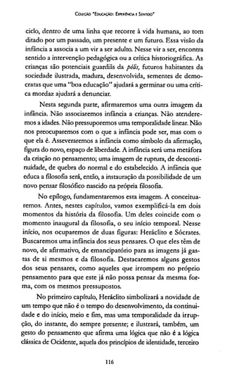 C oleção 'E ducação: Experiência e Sentido'
ciclo, dentro de uma linha que recorre à vida humana, ao tom
ditado por um passado, um presente e um futuro. Essa visão da
infância a associa a um vir a ser adulto. Nesse vir a ser, encontra
sentido a intervenção pedagógica ou a crítica historiográfica. As
crianças são potenciais guardiãs da pólis, futuros habitantes da
sociedade ilustrada, madura, desenvolvida, sementes de demo­
cratas que uma “boa educação” ajudará a germinar ou uma enri­
ca mordaz ajudará a denunciar.
Nesta segunda parte, afirmaremos uma outra imagem da
infância. Não associaremos infância a crianças. Não atendere­
mos a idades. Não pressuporemos uma temporalidade linear. Não
nos preocuparemos com o que a infância pode ser, mas com o
que ela é. Asseveraremos a infância como símbolo da afirmação,
figura do novo, espaço de liberdade. A infância será uma metáfora
da criação no pensamento; uma imagem de ruptura, de desconri-
nuidade, de quebra do normal e do estabelecido. A infância que
educa a filosofia será, então, a instauração da possibilidade de um
novo pensar filosófico nascido na própria filosofia.
No epílogo, fundamentaremos esta imagem. A conceitua­
remos. Antes, nestes capítulos, vamos exemplificá-la em dois
momentos da história da filosofia. Um deles coincide com o
momento inaugural da filosofia, o seu início temporal. Nesse
início, nos ocuparemos de duas figuras: Heráclito e Sócrates.
Buscaremos uma infância dos seus pensares. O que eles têm de
novo, de afirmativo, de emancipatório para as imagens já gas­
tas de si mesmos e da filosofia. Destacaremos alguns gestos
dos seus pensares, como aqueles que irrompem no próprio
pensamento para que este já não possa pensar da mesma for­
ma, com os mesmos pressupostos.
No primeiro capítulo, Heráclito simbolizará a novidade de
um tempo que não é o tempo do desenvolvimento, da continui­
dade e do início, meio e fim, mas uma temporalidade da irrup­
ção, do instante, do sempre presente; e ilustrará, também, um
gesto do pensamento que afirma uma lógica que não é a lógica
clássica de Ocidente, aquela dos princípios de identidade, terceiro
116
 