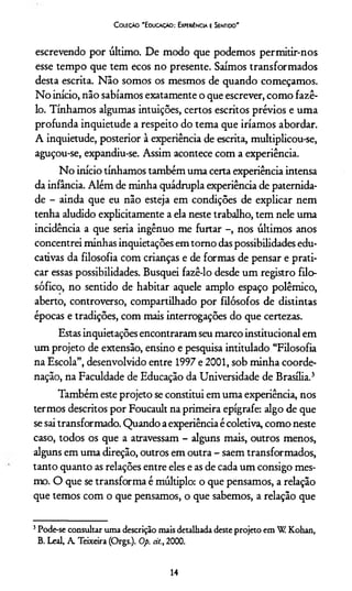 C oiecão "Educaçao: Experiência e Sentido"
escrevendo por último. De modo que podemos permitir-nos
esse tempo que tem ecos no presente. Saímos transformados
desta escrita. Não somos os mesmos de quando começamos.
No início, não sabíamos exatamente o que escrever, como fazê-
lo. Tínhamos algumas intuições, certos escritos prévios e uma
profunda inquietude a respeito do tema que iríamos abordar.
A inquietude, posterior à experiência de escrita, multiplicou-se,
aguçou-se, expandiu-se. Assim acontece com a experiência.
No início tínhamos também uma certa experiência intensa
da infância. Além de minha quádrupla experiência de paternida­
de - ainda que eu não esteja em condições de explicar nem
tenha aludido explicitamente a ela neste trabalho, tem nele uma
incidência a que seria ingênuo me furtar -, nos últimos anos
concentrei minhas inquietações em tomo das possibilidades edu­
cativas da filosofia com crianças e de formas de pensar e prati­
car essas possibilidades. Busquei fazê-lo desde um registro filo­
sófico, no sentido de habitar aquele amplo espaço polêmico,
aberto, controverso, compartilhado por filósofos de distintas
épocas e tradições, com mais interrogações do que certezas.
Estas inquietações encontraram seu marco institucional em
um projeto de extensão, ensino e pesquisa intitulado “Filosofia
na Escola”, desenvolvido entre 1997 e 2001, sob minha coorde­
nação, na Faculdade de Educação da Universidade de Brasília.3
Também este projeto se constitui em uma experiência, nos
termos descritos por Foucault na primeira epígrafe: algo de que
se sai transformado. Quando a experiência é coletiva, como neste
caso, todos os que a atravessam - alguns mais, outros menos,
alguns em uma direção, outros em outra - saem transformados,
tanto quanto as relações entre eles e as de cada um consigo mes­
mo. O que se transforma é múltiplo: o que pensamos, a relação
que temos com o que pensamos, o que sabemos, a relação que
3Pode-se consultar uma descrição mais detalhada deste projeto em W Kohan,
B. Leal, A. Teixeira (Orgs.). Op. cit., 2000.
14
 