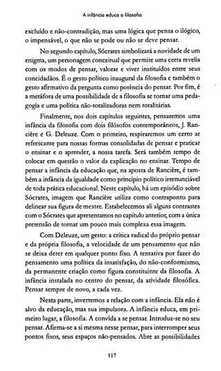 A infância educa a filosofia
excluído e não-contradição, mas uma lógica que pensa o ilógico,
o impensável, o que não se pode ou não se deve pensar.
No segundo capítulo, Sócrates simbolizará a novidade de um
enigma, um personagem conceituai que permite uma certa revelia
com os modos de pensar, valorar e viver instituídos entre seus
concidadãos. E o gesto político inaugural da filosofia e também o
gesto afirmativo da pergunta como potência do pensar. Por fim, é
a metáfora de uma possibilidade de a filosofia se tornar uma peda­
gogia e uma política não-totalizadoras nem totalitárias.
Finalmente, nos dois capítulos seguintes, pensaremos uma
infância da filosofia com dois filósofos contemporâneos, J. Ran-
cière e G. Deleuze. Com o primeiro, respiraremos um certo ar
refrescante para nossas formas consolidadas de pensar e praticar
o ensinar e o aprender, a nossa tarefa. Será também tempo de
colocar em questão o valor da explicação no ensinar. Tempo de
pensar a infância da educação que, na aposta de Rancière, é tam­
bém a infância da igualdade como princípio político irrenunciável
de toda prática educacional. Neste capítulo, bá um episódio sobre
Sócrates, imagem que Rancière utiliza como contraponto para
delinear sua figura de mestre. Estabelecemos ali alguns contrastes
com o Sócrates que apresentamos no capítulo anterior, com a única
pretensão de tornar um pouco mais complexa essa imagem.
Com Deleuze, um gesto: a crítica radical do próprio pensar
e da própria filosofia, a velocidade de um pensamento que não
se deixa deter em qualquer ponto fixo. A tentativa por fazer do
pensamento uma política da insatisfação, do não-conformismo,
da permanente criação como figura constituinte da filosofia. A
infância instalada no centro do pensar, da atividade filosófica.
Pensar sempre de novo, a cada vez.
Nesta parte, invertemos a relação com a infância. Ela não é
alvo da educação, mas sua impulsora. A infância educa, em pri­
meiro lugar, a filosofia. A convida a se pensar. Introduz-se no seu
pensar. Afirma-se a si mesma nesse pensar, para interromper seus
pontos fixos, seus espaços não-pensados. Abre as possibilidades
117
 