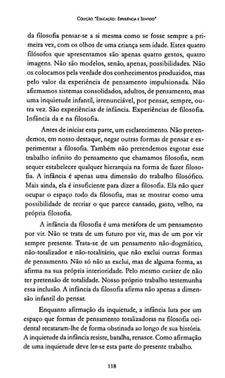 C oleção 'E ducação: Experiência e Sentido'
da filosofia pensar-se a si mesma como se fosse sempre a pri­
meira vez, com os olhos de uma criança sem idade. Estes quatro
filósofos que apresentamos são apenas quatro gestos, quatro
imagens. Não são modelos, senão, apenas, possibilidades. Não
os colocamos pela verdade dos conhecimentos produzidos, mas
pelo valor da experiência de pensamento impulsionada. Não
afirmamos sistemas consolidados, adultos, de pensamento, mas
uma inquietude infantil, irrenunciável, por pensar, sempre, ou­
tra vez. São experiências de infância. Experiências de filosofia.
Infância da e na filosofia.
Antes de iniciar esta parte, um esclarecimento. Não preten­
demos, em nosso destaque, negar outras formas de pensar e ex­
perimentar a filosofia. Também não pretendemos esgotar esse
trabalho infinito do pensamento que chamamos filosofia, nem
sequer estabelecer qualquer hierarquia na forma de fazer filoso­
fia. A infância é apenas uma dimensão do trabalho filosófico.
Mais ainda, ela é insuficiente para dizer a filosofia. Ela não quer
ocupar o espaço todo da filosofia, mas se mostrar como uma
possibilidade de recriar o que parece cansado, gasto, velho, na
própria filosofia.
A infância da filosofia é uma metáfora de um pensamento
por vir. Não se trata de um futuro por vir, mas de um por vir
sempre presente. Trata-se de um pensamento não-dogmático,
não-totalizador e não-totalitário, que não exclui outras formas
de pensamento. Não só não as exclui, mas de alguma forma, as
afirma na sua própria interioridade. Pelo mesmo caráter de não
ter pretensão de totalidade. Nosso próprio trabalho testemunha
essa inclusão. A infância da filosofia afirma não apenas a dimen­
são infantil do pensar.
Enquanto afirmação da inquietude, a infância luta por um
espaço que formas de pensamento totalizadoras na filosofia oci­
dental recataram-lhe de forma obstinada ao longo de sua história.
A inquietude da infância resiste, batalha, renasce. Como afirmação
de uma inquietude deve ler-se esta parte do presente trabalho.
118
 