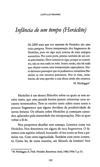 CAPÍTULO PRIMEIRO
Infância de um tempo (Heráclito)
Os 2500 anos que nos separam de Heráclito são uma
coisa perigosa. Nossa interpretação dos fragmentos de
Heráclito, para ver algo aqui, precisa da mais enérgica
autocrítica. Por outra parte, precisa também de um cer­
to atrevimento. Deve arriscar-se algo, porque ao contrá­
rio, não se tem nada na mão. Assim sendo, não há nada
que objetar contra uma interpretação especulativa. Nis­
to devemos pressupor que só poderemos vislumbrar He­
ráclito se nós mesmos pensamos. Mas se trata, certa­
mente, de uma questão a cuja altura ainda não estamos.
M. Heidegger1
Heráclito é um desses filósofos sobre os quais se tem es­
crito tanto, que uma pesada bruma parece sobrevoar seus es­
cassos testemunhos. Tem-se escrito tanto sobre esses cento e
poucos fragmentos que alguns duvidam da produtividade de
novas leituras. Os olhares sobre Heráclito já começam cansa­
dos, aplacados pela intensidade das interpretações. Não se quer
voltar a lê-lo.
Nos propomos desafiar esse cansaço. Leremos outra vez
Heráclito. Nos deteremos em alguns de seus fragmentos. O fa­
remos com espírito infantil, buscando vê-los como se fora a pri­
meira vez. Com certa ingenuidade. Também com certo contex­
to. Como ler, de outra maneira, um filósofo da história? Nos
1M. Heidegger, E. Fink. Heráclito. Barcelona: Ariel, 1986/1966-7, p. 51.
119
 
