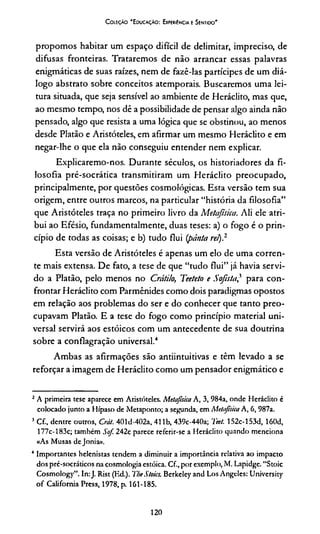 C oleção “Educação: Experiência e Sentido'
propomos habitar um espaço difícil de delimitar, impreciso, de
difusas fronteiras. Trataremos de não arrancar essas palavras
enigmáticas de suas raízes, nem de fazê-las partícipes de um diá­
logo abstrato sobre conceitos atemporais. Buscaremos uma lei­
tura situada, que seja sensível ao ambiente de Heráclito, mas que,
ao mesmo tempo, nos dê a possibilidade de pensar algo ainda não
pensado, algo que resista a uma lógica que se obstinou, ao menos
desde Platão e Aristóteles, em afirmar um mesmo Heráclito e em
negar-lhe o que ela não conseguiu entender nem explicar.
Explicaremo-nos. Durante séculos, os historiadores da fi­
losofia pré-socrática transmitiram um Heráclito preocupado,
principalmente, por questões cosmológicas. Esta versão tem sua
origem, entre outros marcos, na particular “história da filosofia”
que Aristóteles traça no primeiro livro da Metafísica. Ali ele atri­
bui ao Efésio, fundamentalmente, duas teses: a) o fogo é o prin­
cípio de todas as coisas; e b) tudo flui (pánta rei).23
Esta versão de Aristóteles é apenas um elo de uma corren­
te mais extensa. De fato, a tese de que “tudo flui” já havia servi­
do a Platão, pelo menos no Crátilo, Teeteto e Sofista,21 para con­
frontar Heráclito com Parmênides como dois paradigmas opostos
em relação aos problemas do ser e do conhecer que tanto preo­
cupavam Platão. E a tese do fogo como princípio material uni­
versal servirá aos estóicos com um antecedente de sua doutrina
sobre a conflagração universal.4
Ambas as afirmações são antiintuitivas e têm levado a se
reforçar a imagem de Heráclito como um pensador enigmático e
2A primeira tese aparece em Aristóteles. Metafísica A, 3, 984a, onde Heráclito é
colocado junto a Hípaso de Metaponto; a segunda, em Metafsica A, 6, 987a.
3 Cf., dentre outros, Crát. 401d-402a, 411b, 439c-440a; Teet. 152c-153d, 160d,
177c-183c; também Sof. 242c parece referir-se a Heráclito quando menciona
«As Musas dejonia».
4 Importantes helenistas tendem a diminuir a importância relativa ao impacto
dos pré-socráticos na cosmologia estóica. Cf, por exemplo, M. Lapidge. “Stoic
Cosmology”. In:J. Rist (Ed.). TbeStoics. Berkeley and Los Angeles: University
of Califórnia Press, 1978, p. 161-185.
120
 