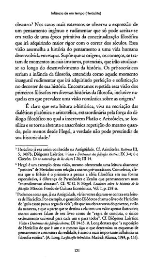 Infância de um lempo (Heráclito)
obscuro.5 Nos casos mais extremos se observa a expressão de
um pensamento ingênuo e rudimentar que só pode aceitar-se
em razão de uma época primitiva da conceitualização filosófica
que irá adquirindo maior rigor com o correr dos séculos. Essa
visão assemelha a história do pensamento a uma vida humana
desenvolvida em etapas. Supõe que as origens, os começos, se tra­
tam de momentos iniciais imaturos, potenciais, que irão atualizar-
se ao longo do desenvolvimento da história. Os pré-socráticos
seriam a infância da filosofia, entendida como aquele momento
inaugural rudimentar que irá adquirindo perfeição e sofisticação
no decorrer de sua história. Encontramos repetida essa visão dos
primeiros filósofos em diversas histórias da filosofia, inclusive na­
quelas em que prevalece uma visão romântica sobre as origens.6
É claro que esta leitura a-histórica, viva na recriação das
dialéticas platônica e aristotélica, extraordinária pela força do di­
álogo filosófico no qual a inscrevem Platão e Aristóteles, se fos­
siliza e se torna abstrata e anacrônica repetição do mesmo quan­
do, pelo menos desde Hegel, a verdade não pode prescindir de
sua historicidade.7
5Heráclito já era assim conhecido na Antiguidade. Cf. Aristóteles. Retórica III,
5, 1407b; Diôgenes Laêrtios. Vidas e Doctrinas dosfilósofos ilustres, IX 3-4; 6 e
Cicerón. De la naturalesp de tos dioses 1 26; III 14.
6 Hegel é um exemplo desta visão, mesmo oferecendo uma leitura altamente
“positiva” de Heráclito com relação a outros pré-socráticos. Com efeito, afir­
ma que o Efésio é o primeiro a pensar a idéia filosófica em sua forma
especulativa, à diferença de Parmênides e Zenôn que permaneceram num
“entendimento abstrato”. Cf. W G. F. Hegel. Lecriones sobre !a historia de la
filosofia. México: Fondo de Cultura Econômica, Vol. I, p. 258 ss.
7Podemos notar que, já na Antigüidade, várias vozes alçaram-se contra esta leitu­
ra de Heráclito. Por exemplo, o gramático Diôdotos chama o livro de Heráclito
de “guia exato para a regra da vida”; diz que sua obra tratava do governo, e não
da natureza, e que a parte que se destina a ela tem um valor apenas ilustrativo;
outros autores falam de seu livro como de “regra de conduta, o único
ordenamento universal para cada um e para todos”. Cf. Diôgenes Laêrtios.
Vidas e Doutrinas dosfilósofos ilustres, IX 14-15. A Long destaca que “a suposição
de Heráclito de que é um e o mesmo lógos o que determina os esquemas de
pensamento e a estrutura da realidade, é acaso a mais importante influência na
filosofia estóica”. (A Long. Lafilosofia helenistica. Madrid: Alianza, 1984, p. 133).
121
 