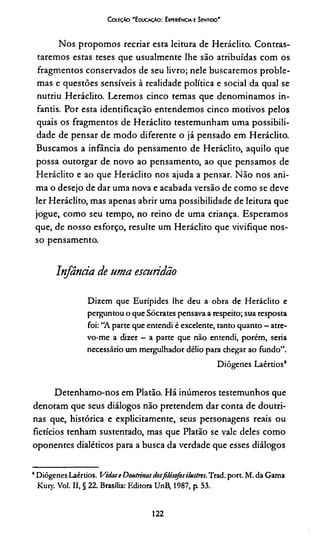 CotíçÀo 'E ducação: Experiência e Sentido'
Nos propomos recriar esta leitura de Heráclito. Contras­
taremos estas teses que usualmente lhe são atribuídas com os
fragmentos conservados de seu livro; nele buscaremos proble­
mas e questões sensíveis à realidade política e social da qual se
nutriu Heráclito. Leremos cinco temas que denominamos in­
fantis. Por esta identificação entendemos cinco motivos pelos
quais os fragmentos de Heráclito testemunham uma possibili­
dade de pensar de modo diferente o já pensado em Heráclito.
Buscamos a infância do pensamento de Heráclito, aquilo que
possa outorgar de novo ao pensamento, ao que pensamos de
Heráclito e ao que Heráclito nos ajuda a pensar. Não nos ani­
ma o desejo de dar uma nova e acabada versão de como se deve
ler Heráclito, mas apenas abrir uma possibilidade de leitura que
jogue, como seu tempo, no reino de uma criança. Esperamos
que, de nosso esforço, resulte um Heráclito que vivifique nos­
so pensamento.
Infânría de uma escuridão
Dizem que Eurípides lhe deu a obra de Heráclito e
perguntou o que Sócrates pensava a respeito; sua resposta
foi: “A parte que entendi é excelente, tanto quanto - atre­
vo-me a dizer - a parte que não entendi, porém, seria
necessário um mergulhador délio para chegar ao fundo”.
Diôgenes Laêrtios8
Detenhamo-nos em Platão. Há inúmeros testemunhos que
denotam que seus diálogos não pretendem dar conta de doutri­
nas que, histórica e explicitamente, seus personagens reais ou
fictícios tenham sustentado, mas que Platão se vale deles como
oponentes dialéticos para a busca da verdade que esses diálogos
“Diôgenes Laêrtios. Vidase Doutrinasdosfilósofosilustres. Trad. port. M. da Gama
Kury. Vol. II, § 22. Brasília: Editora UnB, 1987, p. 53.
122
 
