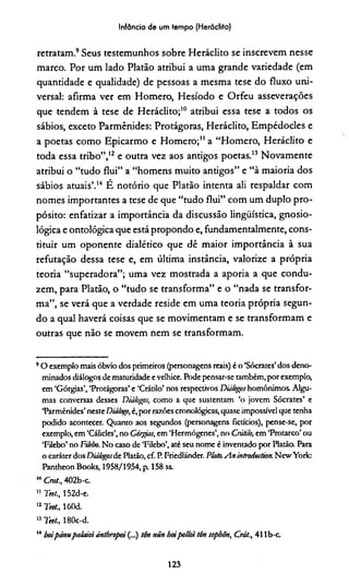 Infância de um tempo (Heráclito)
retratam.9Seus testemunhos sobre Heráclito se inscrevem nesse
marco. Por um lado Platão atribui a uma grande variedade (em
quantidade e qualidade) de pessoas a mesma tese do fluxo uni­
versal: afirma ver em Homero, Hesíodo e Orfeu asseverações
que tendem à tese de Heráclito;10 atribui essa tese a todos os
sábios, exceto Parmênides: Protágoras, Heráclito, Empédocles e
a poetas como Epicarmo e Homero;11a “Homero, Heráclito e
toda essa tribo”,12 e outra vez aos antigos poetas.13 Novamente
atribui o “tudo flui” a “homens muito antigos” e “à maioria dos
sábios atuais’.14 É notório que Platão intenta ali respaldar com
nomes importantes a tese de que “tudo flui” com um duplo pro­
pósito: enfatizar a importância da discussão lingüística, gnosio-
lógica e ontológica que está propondo e, fundamentalmente, cons­
tituir um oponente dialético que dê maior importância à sua
refutação dessa tese e, em última instância, valorize a própria
teoria “superadora”; uma vez mostrada a aporia a que condu­
zem, para Platão, o “tudo se transforma” e o “nada se transfor­
ma”, se verá que a verdade reside em uma teoria própria segun­
do a qual haverá coisas que se movimentam e se transformam e
outras que não se movem nem se transformam.
9O exemplo mais óbvio dos primeiros (personagens reais) é o ‘Sócrates’dos deno­
minados diálogos de maturidade e velhice. Pode pensar-se também, por exemplo*
em ‘Górgias’, ‘Protágoras’ e ‘Crátilo’ nos respectivos Diálogos homônimos. Algu­
mas conversas desses Diálogos, como a que sustentam ‘o jovem Sócrates’ e
‘Parmênides’neste Diálogo,é, por razões cronológicas, quase impossível que tenha
podido acontecer. Quanto aos segundos (personagens ficucios), pense-se, por
exemplo, em ‘Cálicles’,no Górgias, em ‘Hermógenes’, no Cráii/o, em ‘Protarco’ ou
‘Filebo’ no Filebo. No caso de ‘Filebo’, até seu nome é inventado por Platão. Para
o caráterdos Diálogosde Platão, cf. R Friedlánder. Plato.Anintroduction. NewYork:
Pantheon Books, 1958/1954, p. 158 ss.
Cmt., 402b-c.
11 Teet., 152d-e.
12 Teet., 160d.
,s Teet, 180c-d.
14boipámupalaioiáníhropoi (...) tôn nún boipolloi tón sopbôn, Ctát., 411 b-c.
123
 