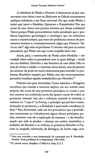 C oleção 'E ducação: Expewência e Sentido'
A referência de Platão a Homero é interessante já que con­
servamos suas obras e nem na lliada nem na Odisséia encontramos
qualquer referência a um fluxo universal. Por que então Platão o
inclui aqui junto a Heráclito, Epicarmo e Empédocles? Por que
extrai de seus versos essa postura extrema que deseja combater?
Talvez porque Platão provavelmente tenha acreditado que o pro­
blema lingüístico, gnosiológico e ontológico que ele enfrentava
existiu e existirá sempre, que esses são problemas eternos do pen­
samento humano e, conseqüentemente, julgou que Homero “de­
via ter dito” algo ante tal problema. O mesmo vale para os outros
pensadores que Platão cita aqui como respaldo desta tese.
Assim, pois, o testemunho de Platão sobre Heráclito - em
verdade sobre todos os pensadores com os quais dialoga —revela
um uso dialético, filosófico e não-histórico de suas idéias. Não se
trata de retirar a validez e o interesse dessa leitura, mas de precisar
seu alcance: ela pode ser muito interessante para entender os pro­
blemas filosóficos traçados por Platão, mas não necessariamente
permitirá visualizar aqueles estabelecidos por Heráclito.15
Voltemo-nos para Aristóteles. Como sabemos, o Estagirita
acreditava que estudar a natureza implica, em seu sentido mais
próprio, dar conta de seus primeiros princípios ou causas e por
isso enuncia sua conhecida teoria das quatro causas de todos os
processos naturais: elas são o substrato material (a matéria), a
essência ou “o que é” (a forma), o princípio que produz a trans­
formação (o produtor), e a finalidade à qual tende a mudança (o
fim).16 Para Aristóteles, cada um dos pensadores que o precede­
ram enunciaram ou vislumbraram alguns desses princípios, po­
rém, somente com ele a explicação da natureza —e da transfor­
mação que nela se produz - alcança um caráter sistemático e
acabado; até Sócrates e os sofistas, os primeiros filósofos só ha­
viam se ocupado, sobretudo, de distinguir, de forma vaga, seus
15 Uma tese contrária a esta interpretação foi, sustentada por R. Mondolfo.
Heráclito. Textosyproblemas de su interpretaciôn, 1981/1966.
“ Cf., dentre outros, Metafísica, I 3 983a-b e Física, II 3; 7.
124
 