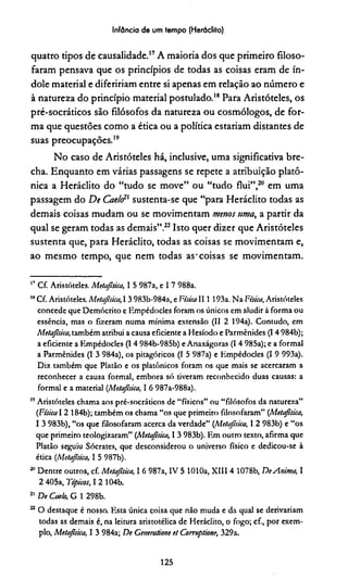 Infância de um tempo (Herádito)
quatro tipos de causalidade.17A maioria dos que primeiro filoso­
faram pensava que os princípios de todas as coisas eram de ín­
dole material e diferiríam entre si apenas em relação ao número e
à natureza do princípio material postulado.18Para Aristóteles, os
pré-socráticos são filósofos da natureza ou cosmólogos, de for­
ma que questões como a ética ou a política estariam distantes de
suas preocupações.19
No caso de Aristóteles há, inclusive, uma significativa bre­
cha. Enquanto em várias passagens se repete a atribuição platô­
nica a Heráclito do “tudo se move” ou “tudo flui”,2021em uma
passagem do De Caelêxsustenta-se que “para Heráclito todas as
demais coisas mudam ou se movimentam menos uma, a partir da
qual se geram todas as demais”.22Isto quer dizer que Aristóteles
sustenta que, para Heráclito, todas as coisas se movimentam e,
ao mesmo tempo, que nem todas as-coisas se movimentam.
17 Cf. Aristóteles. Metajisica, I 5 987a, e I 7 988a.
18C f Aristóteles. Metajisica, 1 3 983b-984a, e Física II1 193a. Na Física, Aristóteles
concede que Demócrito e Kmpédodes foram os únicos em aludir à forma ou
essência, mas o fizeram numa mínima extensão (II 2 194a). Contudo, em
Metajisica, também atribui a causa eficiente a Hesíodo e Parménides (14 984b);
a eficiente a Kmpédodes (I 4 984b-985b) e Anaxágoras (I 4 985a); e a formal
a Parménides (I 3 984a), os pitagóricos (I 5 987a) e Kmpédodes (I 9 993a).
Diz também que Platão e os platônicos foram os que mais se acercaram a
reconhecer a causa formal, embora só tiveram reconhecido duas causas: a
formal e a material (Metajisica, I 6 987a-988a).
19Aristóteles chama aos pré-socráticos de “físicos” ou “filósofos da natureza”
(Física 1 2 184b); também os chama “os que primeiro filosofaram” (Metajisica;
1 3 983b), “os que filosofaram acerca da verdade” (Metajisica, I 2 983b) e “os
que primeiro teologizaram” (Metajisica, I 3 983b). Km outro texto, afirma que
Platão seguiu Sócrates, que desconsiderou o universo físico e dedicou-se à
ética (Metajisica, I 5 987b).
20Dentre outros, cf. Metajisica, I 6 987a, IV 5 1010a, XIII 4 1078b, DeAnima, I
2 405a, Típicos, I 2 104b.
21 De Cae/o, G 1 298b.
22 O destaque é nosso. Ksta única coisa que não muda e da qual se derivariam
todas as demais é, na leitura aristotélica de Heráclito, o fogo; cf., por exem­
plo, Metajisica, I 3 984a; De Ceneratione et Corruptione, 329a.
125
 