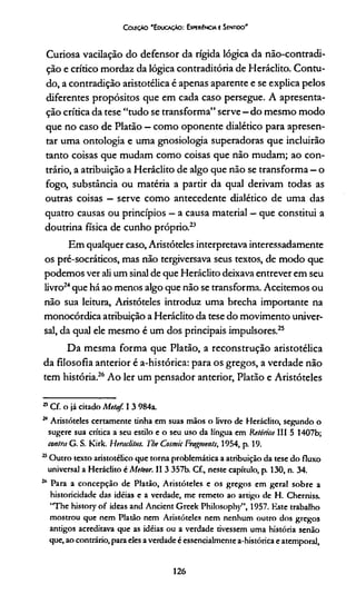 ColeçAo 'E ducaçAo : Experiência e Sentioo'
Curiosa vacilação do defensor da rígida lógica da não-contradi-
ção e crítico mordaz da lógica contraditória de Heráclito. Contu­
do, a contradição aristotélica é apenas aparente e se explica pelos
diferentes propósitos que em cada caso persegue. A apresenta­
ção crítica da tese “tudo se transforma” serve —do mesmo modo
que no caso de Platão - como oponente dialético para apresen­
tar uma ontologia e uma gnosiologia superadoras que incluirão
tanto coisas que mudam como coisas que não mudam; ao con­
trário, a atribuição a Heráclito de algo que não se transforma - o
fogo, substância ou matéria a partir da qual derivam todas as
outras coisas —serve como antecedente dialético de uma das
quatro causas ou princípios —a causa material —que constitui a
doutrina física de cunho próprio.23
Em qualquer caso, Aristóteles interpretava interessadamente
os pré-socráticos, mas não tergiversava seus textos, de modo que
podemos ver ali um sinal de que Heráclito deixava entrever em seu
livro24que há ao menos algo que não se transforma. Aceitemos ou
não sua leitura, Aristóteles introduz uma brecha importante na
monocórdica atribuição a Heráclito da tese do movimento univer­
sal, da qual ele mesmo é um dos principais impulsores.25
Da mesma forma que Platão, a reconstrução aristotélica
da filosofia anterior é a-histórica: para os gregos, a verdade não
tem história.26Ao ler um pensador anterior, Platão e Aristóteles
23Cf. o já citado Meta/. I 3 984a.
24 Aristóteles certamente tinha em suas mãos o livro de Heráclito, segundo o
sugere sua crítica a seu estilo e o seu uso da lingua em Retórica III 5 1407b;
contra G. S. Kirk. Herac/iltts. The Cosmic Fragmente, 1954, p. 19.
25Outro texto aristotélico que torna problemática a atribuição da tese do fluxo
universal a Heráclito c Meteor. II 3 357b. Cf., neste capítulo, p. 130, n. 34.
2,1 Para a concepção de Platão, Aristóteles e os gregos em geral sobre a
historicidade das idéias e a verdade, me remeto ao artigo de H. Cherniss.
‘The history of ideas and Ancient Greek Philosophy”, 1957. Este trabalho
mostrou que nem Platão nem Aristóteles nem nenhum outro dos gregos
antigos acreditava que as idéias ou a verdade tivessem uma história senão
que, ao contrário, para eles a verdade é esscncialmente a-histórica e atemporal,
126
 