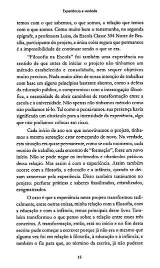 Experiência e verdade
tem os com o que sabem os, o que som os, a relação que tem os
com o que som os. C o m o m uito bem o testem unha, na segunda
epígrafe, a professora Luisa, da E scola Classe 3 0 4 N orte de B ra­
sília, participante do projeto, a única coisa segura que perm anece
é a im possibilidade de continuar sendo o que se era.
“F ilo so fia na E scola” fo i tam bém um a exp eriên cia no
sentido de que antes de iniciar o p ro je to n ão tính am os um
m é to d o estab elecid o e co n so lid ad o , nem seq u er o b je tiv o s
m u ito precisos. N ada m uito além de nossa intenção de trabalhar
com base em alguns princípios bastante abertos, com o a defesa
da educação pública, o com prom isso com a interrogação filosó­
fica, a necessidade de abrir cam inhos de transform ação entre a
escola e a universidade. N ão apenas não tínham os m étod o com o
não podíam os tê-lo. Tal com o o pensávam os, sua presença havia
significado um obstáculo para a intensidade da experiência, algo
que não podíam os colocar em risco.
Cada início de ano em que renovávam os o projeto, tínha­
m os a m esm a sensação: estar com eçando de novo. N a verdade,
esta situação era quase perm anente, com o se cada m om ento, cada
reunião de trabalho, cada encontro de “form ação”, fosse um novo
início. N ão se pode negar os incôm odos e obstáculos práticos
dessa relação. Mas assim é com a experiência. A ssim tam bém
oco rre com a filosofia, a educação e a infância, quando se dei­
xam atravessar pela experiência. D isto tam bém tratávam os no
projeto: perfu rar práticas e saberes fossilizados, cristalizados,
estigm atizados.
O caso é que a experiência neste projeto tran sform o u radi­
calm ente, entre outras coisas, m inha relação com a filosofia, com
a educação e com a infância, temas principais deste livro. Tam ­
bém transform ou o que penso sobre a relação entre esses três
conceitos. A transform ação, então, está no início e no fim desta
escrita: pude com eçar a escrever porque já não era o m esm o que
algum a vez fui em relação à filosofia, à educação e à infância; e
tam bém o fiz para que, ao térm ino da escrita, já não pudesse
15
 