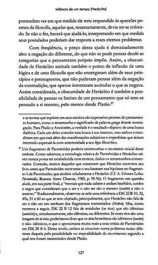 Infância de um tempo (Heráclito)
pretendem ver em que medida ele teria respondido às questões pe­
renes da filosofia, aquelas que, necessariamente, devia ter-se coloca­
do. Se não o fez, haverá que ajudá-lo, interpretando em que medida
seus postulados poderíam dar resposta a esses eternos problemas.
Com frequência, o preço dessa ajuda é demasiadamente
alto: a negação do diferente, do que não se pode pensar desde as
categorias que o pensamento próprio impõe. Assim, a obscuri­
dade de Heráclito assinala também o ponto de inflexão de uma
lógica e de uma filosofia que não enxergaram além de seus prin­
cípios e pressupostos, que não puderam pensar além da negação
da contradição, que apenas intentaram assimilar o que as negava.
Assim considerada, a obscuridade de Heráclito é também a pos­
sibilidade de pensar os limites de um pensamento que só tem-se
pensado a si mesmo, pelo menos desde Platão.27
e as teorias que expõem em seus escritos são expressões perenes do pensamen­
to humano, como o testemunha o significado da palavra grega historie, investi­
gação. Para Platão eAristóteles, averdade é o resultado objetivo de uma busca
dialética. Cada um deles concebe essa busca à sua maneira, mas ambos coinci-
diriam em que está além das manifestações subjetivas e imperfeitas que teriam
intentado expressá-la com anterioridade a seu lógos filosófico.
27Um fragmento de Parmênides poderia testemunhar o momento inicial deste
embate. Como sabemos, a cronologia relativa de Parmênides e Heráclito tal­
vez. nunca possa ser estabelecida com certeza, dados os testemunhos conser­
vados. Contudo, muitos daqueles que sustentam que Heráclito escrevera seu
livro antes que Parmênides escrevesse o seu baseiam sua hipótese no fragmen­
to 6 de Parmênides, que aludiría veladamente a Heráclito (Cf. A. Gómez Lobo.
Parmênides, Buenos Aires: Charcas, 1985, p. 95-96). O fragmento em questão
alude, em sua parte final, a “mortais que nada sabem e andam bicéfalos, surdos
e cegos que consideram que o ser e o não ser são o mesmo (tautòn) e não o
mesma”Tradicionalmente, observou-se nele uma referência a DK 22 B 10,32,
49a, 51 e 60 ao que se tem objetado, principalmente, que Heráclito não fala de
ser e não ser em nenhum dos fragmentos transmitidos (íhidem). Mas, como
veremos a seguir, DK 22 B 12 fala de entidades (os rios) que são idênticas
(autoisin) e, simultaneamente, não idênticas, ou diferentes. Se esses rios são uma
imagemde tà inta,poderiamos dizer que os óntaheraclíteos são idênticos (tautòn)
e não- idênticos, o que o aproximaria muito mais a essa crítica de Parmênides
em DK 28 B 6. Desse modo, ambos se situariam numa polêmica muito dife­
rente daquela pela possibilidade ou imposibilidade do movimento segundo a
qual nos foram transmitidos desde Platãa
127
 