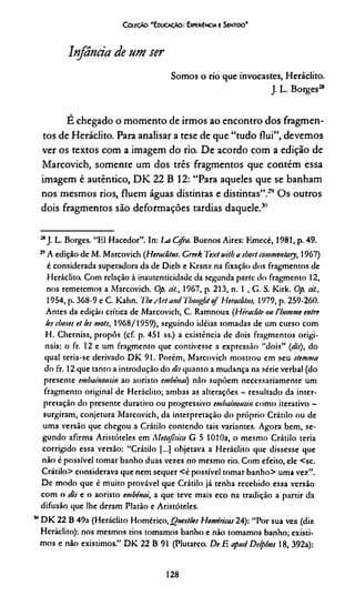 Infância de um ser
Somos o rio que invocastes, Heráclito.
J. L. Borges2*
E chegado o momento de irmos ao encontro dos fragmen­
tos de Heráclito. Para analisar a tese de que “tudo flui”, devemos
ver os textos com a imagem do rio. De acordo com a edição de
Marcovich, somente um dos três fragmentos que contém essa
imagem é autêntico, DK 22 B 12: “Para aqueles que se banham
nos mesmos rios, fluem águas distintas e distintas”.*29 Os outros
dois fragmentos são deformações tardias daquele.30
C oieçào 'E ducaçAo : Experiência e Sentido'
**J. L. Borges. “El Hacedor”. In: lut Cifra. Buenos Aires: Emecé, 1981, p. 49.
29A edição de M. Marcovich (Heraditus. Creek Textmlb a sbortcommentaiy, 1967)
é considerada superadora da de Diels e Kranz na fixação dos fragmentos de
Heráclito. Com relação à inautenticidade da segunda parte do fragmento 12,
nos remetemos a Marcovich. Op. dt, 1967, p. 213, n. 1 , G. S. Kirk. Op. dt.,
1954, p. 368-9 e C. Kalin. 7iieArt and 7'bongfjtof Heraditus, 1979, p. 259-260.
Antes da edição crítica de Marcovich, C. Ramnoux (Héradite ou 1'lximme entre
!es cboses et les mots, 1968/1959), seguindo idéias tomadas de um curso com
H. Cherniss, propôs (cf. p. 451 ss.) a existência de dois fragmentos origi­
nais: o fr. 12 e um fragmento que contivesse a expressão “dois” (<&), do
qual teria-se derivado DK 91. Porém, Marcovich mostrou em seu stemma
do fr. 12 que tanto a introdução do dis quanto a mudança na série verbal (do
presente embainousin ao aoristo embênai) não supõem necessariamente um
fragmento original de Heráclito; ambas as alterações - resultado da inter­
pretação do presente durativo ou progressivo enibainousin como iterativo -
surgiram, conjetura Marcovich, da interpretação do próprio Crátilo ou de
uma versão que chegou a Crátilo contendo tais variantes. Agora bem, se­
gundo afirma Aristóteles em Metafísica G 5 1010a, o mesmo Crátilo teria
corrigido essa versão: “Crátilo f...] objetava a Heráclito que dissesse que
não é possível tomar banho duas vezes no mesmo rio. Com efeito, ele <sc.
Crátilo> considerava que nem sequer <é possível tomar banho> uma vez”.
De modo que é muito provável que Crátilo já tenha recebido essa versão
com o dis e o aoristo embênai, a que teve mais eco na tradição a partir da
difusão que lhe deram Platão e Aristóteles.
311DK 22 B 49a (Heráclito Homérico,Questões Homéricas 24): “Por sua vez (diz
Heráclito): nos mesmos rios tomamos banho e não tomamos banho; existi­
mos e não existimos.” DK 22 B 91 (Plutarco. De E apud Delpbos 18, 392a):
128
 