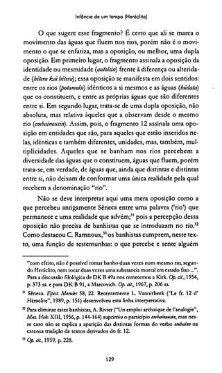Infância de um tempo (Herádito)
O que sugere esse fragmento? É certo que ali se marca o
movimento das águas que fluem nos rios, porém não é o movi­
mento o que se enfatiza, mas a oposição, ou melhor, uma dupla
oposição. Em primeiro lugar, o fragmento assinala a oposição da
identidade ou mesmidade (cmtoisin) frente à diferença ou alterida-
de (jbétera kaihékrà) essa oposição se manifesta em dois senddos:
entre os rios (potamoíst) idênticos a si mesmos e as águas (búdata)
que os constituem, e entre as próprias águas que são diferentes
entre si. Em segundo lugar, trata-se de uma dupla oposição, não
absoluta, mas relativa àqueles que a observam desde o mesmo
rio (embainousin). Assim, pois, o fragmento 12 assinala uma opo­
sição em entidades que são, para aqueles que estão inseridos ne­
las, idênticas e também diferentes, unidades, mas, também, mul-
tiplicidades. Aqueles que se banham nos rios percebem a
diversidade das águas que o constituem, águas que fluem, porém
trata-se, em verdade, de águas que, ainda que distintas e distintas
entre si, não deixam de conformar uma única realidade pela qual
recebem a denominação “rio”.
Não se deve interpretar aqui uma mera oposição como a
que percebeu antigamente Sêneca entre uma palavra (‘rio’) que
permanece e uma realidade que advém;31 pois a percepção dessa
oposição não precisa de banhistas que se introduzam no rio.32
Como destacou C. Ramnoux,33os banhistas cumprem, neste tex­
to, uma função de testemunhas: o que percebe e sente alguém
“com efeito, não é possível tomar banho duas vezes num mesmo rio, segun­
do Heráclito, nem tocar duas vezes uma substancia mortal em estado fixo...”.
Para a discussão filológica de DK B 49a nos remetemos a Kirk. Op. át., 1954,
p. 373 ss. e para DK B 91, a Marcovich. Op. át., 1967, p. 206 ss.
51 Sêneca. Epist. Morales 58, 22. Recentemente L. Vanoirbeek ('Le fr. 12 d’
Héraclite”, 1989, p. 151) desenvolveu esta linha interpretativa.
32Para eliminar estes banhistas, A. Rivier (“Un emploi archaíque de 1’analogie”,
Mus. Helu XIII, 1956, p. 144-164) suprimiu o particípio embainousin, mas nes­
se caso não se explica a aparição das distintas formas do verbo embaino na
extensa tradição de textos derivados do fr. 12.
33 Op. át., 1959, p. 228.
129
 