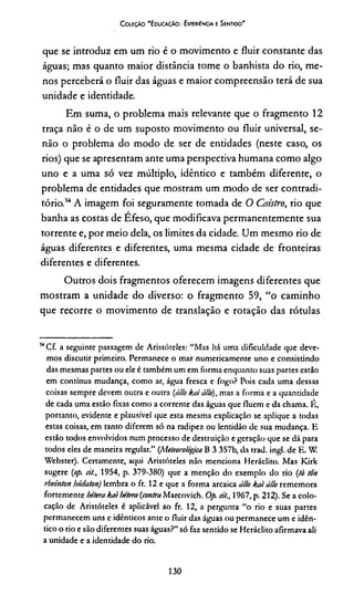 Coleção 'E ducação: Experiência e Sentido'
que se introduz em um rio é o movimento e fluir constante das
águas; mas quanto maior distância tome o banhista do rio, me­
nos perceberá o fluir das águas e maior compreensão terá de sua
unidade e identidade.
Em suma, o problema mais relevante que o fragmento 12
traça não é o de um suposto movimento ou fluir universal, se­
não o problema do modo de ser de entidades (neste caso, os
rios) que se apresentam ante uma perspectiva humana como algo
uno e a uma só vez múltiplo, idêntico e também diferente, o
problema de entidades que mostram um modo de ser contradi­
tório.34A imagem foi seguramente tomada de O Caístro, rio que
banha as costas de Efeso, que modificava permanentemente sua
torrente e, por meio dela, os limites da cidade. Um mesmo rio de
águas diferentes e diferentes, uma mesma cidade de fronteiras
diferentes e diferentes.
Outros dois fragmentos oferecem imagens diferentes que
mostram a unidade do diverso: o fragmento 59, “o caminho
que recorre o movimento de translação e rotação das rótulas
3<Cf. a seguinte passagem de Aristóteles: “Mas há uma dificuldade que deve­
mos discutir primeiro. Permanece o mar numericamente uno e consistindo
das mesmas partes ou ele é também um em forma enquanto suas partes estão
em contínua mudança, como ar, água fresca e fogo? Pois cada uma dessas
coisas sempre devem outra e outra (állo kaiállo), mas a forma e a quantidade
de cada uma estão fixas como a corrente das águas que fluem e da chama. É,
portanto, evidente e plausível que esta mesma explicação se aplique a todas
estas coisas, em tanto diferem só na radipez ou lentidão de sua mudança. E
estão todos envolvidos num processo de destruição e geração que se dá para
todos eles de maneira regular.” (Meteorológica B 3 357b, da trad. ingl. de E. W.
Webster). Certamente, aqui Aristóteles não menciona Heráclito. Mas Kirk
sugere (op. cit., 1954, p. 379-380) que a menção do exemplo do rio (ti tôn
rheónton hádaton) lembra o fr. 12 e que a forma arcaica állo kai állo rememora
fortemente hétera kaibétera (contra Marcovich. Op. cit., 1967, p. 212). Se a colo­
cação de Aristóteles é aplicável ao fr. 12, a pergunta “o rio e suas partes
permanecem uns e idênticos ante o fluir das águas ou permanece um e idên­
tico o rio e são diferentes suas águas?” só faz sentido se Heráclito afirmava ali
a unidade e a identidade do rio.
130
 