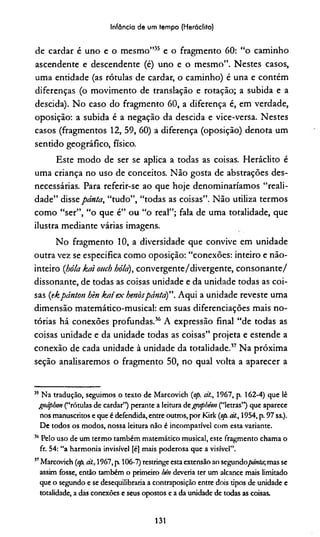 Infância de um tempo (Heráclito)
de cardar é uno e o mesmo”35 e o fragmento 60: “o caminho
ascendente e descendente (é) uno e o mesmo”. Nestes casos,
uma entidade (as rótulas de cardar, o caminho) é una e contém
diferenças (o movimento de translação e rotação; a subida e a
descida). No caso do fragmento 60, a diferença é, em verdade,
oposição: a subida é a negação da descida e vice-versa. Nestes
casos (fragmentos 12, 59, 60) a diferença (oposição) denota um
sentido geográfico, físico.
Este modo de ser se aplica a todas as coisas. Heráclito é
uma criança no uso de conceitos. Não gosta de abstrações des­
necessárias. Para referir-se ao que hoje denominaríamos “reali­
dade” disse pánta, “tudo”, “todas as coisas”. Não utiliza termos
como “ser”, “o que é” ou “o real”; fala de uma totalidade, que
ilustra mediante várias imagens.
No fragmento 10, a diversidade que convive em unidade
outra vez se especifica como oposição: “conexões: inteiro e não-
inteiro {bóia kai ouch hó/a), convergente/divergente, consonante/
dissonante, de todas as coisas unidade e da unidade todas as coi­
sas (ekpánton hèn kat ex benòspánta)”. Aqui a unidade reveste uma
dimensão matemático-musical: em suas diferenciações mais no­
tórias há conexões profundas.36 A expressão final “de todas as
coisas unidade e da unidade todas as coisas” projeta e estende a
conexão de cada unidade à unidade da totalidade.37 Na próxima
seção analisaremos o fragmento 50, no qual volta a aparecer a
35 Na tradução, seguimos o texto de Marcovich {op. a/., 1967, p. 162-4) que lê
gtáphon (“rótulas de cardar”) perante a leitura degvpbéon (“letras”) que aparece
nos manuscritos e que é defendida, entre outros, por Kirk {op. ái, 1954, p. 97 ss.).
De todos os modos, nossa leitura não é incompatível com esta variante.
36Pelo uso de um termo também matemático musical, este fragmento chama o
fr. 54: “a harmonia invisível [é] mais poderosa que a visível”.
57Marcovich (op. át., 1967, p 106-7) restringe esta extensão ao segundo/ww/ir,mas se
assim fosse, então também o primeiro hén deveria ter um alcance mais limitado
que o segundo e se desequilibraria a contraposição entre dois tipos de unidade e
totalidade, a das conexões e seus opostos e a da unidade de todas as coisas.
131
 