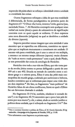 Coleção 'E ducação: Experiência e Sentido'
expressão hénpánta etnaie se reforça a identidade entre a unidade
e a totalidade das coisas.
Outros fragmentos reforçam a idéia de que essa totalidade
é diferenciada, de forma paradigmática na primeira parte do
fragmento 67: “O Deus: dia/noite, inverno/verão, guerra/paz,
saciedade/fome...”. Ali Heráclito contrapõe sem qualquer nexo
verbal um nome (deus) a pares de substantivos de significação
contrária com os quais aquele se enfrenta. O deus expressa
uma nova dimensão (religiosa) na qual se desdobra a unidade
do diverso (oposto).
Importa perceber nessas imagens que uma entidade é uma
mesmice que se especifica em diferentes, contrários ou oposi-
ções que se implicam mutuamente e constituem em unidade. O
mesmo vale para a totalidade, que é una e a uma só vez múltipla,
a mesma e ao mesmo tempo diferente (oposta): muito distante
do “tudo se move e nada permanece” com o qual, desde Platão,
se tem pretendido dar conta da ontologia de Heráclito.
Heráclito vive toda a sua vida em Efeso, que não toma par­
te da revolta jônica contra os persas deflagrada a partir do ano
499 até o ano 492. Situada na metade do caminho entre o oci­
dente grego e o oriente persa, Efeso é uma das pó/eis mais cos­
mopolitas do mundo grego, coabitada por autóctones e helenos,
bandos contrários que se enfrentam para impor uma visão des­
ses dois impérios.18 De fato, os fragmentos “mais políticos” de
Heráclito falam de um clima conflituoso, frente ao qual o Efésio
faz um fervoroso chamado à unidade.
No fragmento 33 (“é lei, também, obedecer à vontade do
uno”) e no fragmento 44 (“é necessário que o povo lute pela lei
como por seus muros”), a lei, o nómos, alude ao sentido jurídico e
político dessa unidade, que é reforçada no fragmento 1 14.3839 Em
38 Para o contexto histórico e político de Éfeso, cf. M. Garcia Quintela. Elrep
melancólico. Antropologia de losfragmentos de Heráclito, 1992, p. 13-68.
MNos referiremos a este fragmento na próxima seção.
132
 