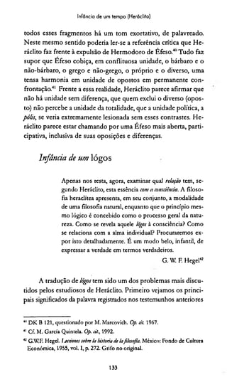Infância de um tempo (Heráclito)
todos esses fragmentos há um tom exortativo, de palavreado.
Neste mesmo sentido podería ler-se a referência crídca que He­
ráclito faz frente à expulsão de Hermodoro de Efeso.40Tudo faz
supor que Efeso cobiça, em conflituosa unidade, o bárbaro e o
não-bárbaro, o grego e não-grego, o próprio e o diverso, uma
tensa harmonia em unidade de opostos em permanente con­
frontação.41 Frente a essa realidade, Heráclito parece afirmar que
não há unidade sem diferença, que quem exclui o diverso (opos­
to) não percebe a unidade da totalidade, que a unidade política, a
pólis, se veria extremamente lesionada sem esses contrastes. He­
ráclito parece estar chamando por uma Éfeso mais aberta, parti­
cipativa, inclusiva de suas oposições e diferenças.
Infância de um lógos
Apenas nos resta, agora, examinar qual relação tem, se­
gundo Heráclito, esta essência com a consciência. A filoso­
fia heraclítea apresenta, em seu conjunto, a modalidade
de uma filosofia natural, enquanto que o princípio mes­
mo lógico é concebido como o processo geral da natu­
reza. Como se revela aquele lógos à consciência? Como
se relaciona com a alma individual? Procuraremos ex­
por isto detalhadamente, E um modo belo, infantil, de
expressar a verdade em termos verdadeiros.
G. W. F. Hegel42
A tradução de lógos tem sido um dos problemas mais discu­
tidos pelos estudiosos de Heráclito. Primeiro vejamos os princi­
pais significados da palavra registrados nos testemunhos anteriores
40DK B 121, questionado por M. Marcovich. Op. cit. 1967.
41 Cf. M. Garcia Quintela. Op. cit., 1992.
42 G.W.F. Hegel. Ijccciones sobre la historia de !afilosofia. México: Fondo de Cultura
Econômica, 1955, vol. I, p. 272. Grifo no original.
133
 