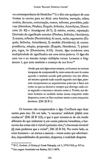 Coleção "Educação: Experiência e Sentido"
ou contemporâneos de Heráclito:411) o dito em qualquer de suas
formas (o escrito para ser dito): uma história, narração, relato,
notícia, discurso, conversação, rumor, informe, provérbio, pala­
vras (Heródoto, Píndaro, Esquilo, Sófocles, Aristófanes, Demó-
crito (fr. 82) e Anaxágoras (fr.7); 2) mérito, estima, reputação.
Derivado do significado anterior (Píndaro, Sófocles, Heródoto);
3) exame, reflexão (Parmênides); 4) causa, razão, argumento (És-
quilo, Sófocles, Aristófanes); 5) medida (Heródoto); 6) corres­
pondência, relação, proporção (Esquilo, Heródoto); 7) princí­
pio, regra, lei (Demócrito, fr.53). Assim, lógos condensa uma
multiplicidade de significados em uma única palavra. O lógos diz
uma vez e ao mesmo tempo múltiplas coisas. Leiamos o frag­
mento 1, que seria também o começo de seu livro:4344
Ainda que este lógos exista sempre, os homens se tornam
incapazes de compreendê-lo, tanto antes de ouvi-lo como
quando o tenham ouvido pela primeira vez; em efeito,
até mesmo quando tudo sucede segundo este lógos, pare­
cem inexperientes ao experimentar palavras e fatos tais
como os que eu descrevo sempre que distingo cada coi­
sa segundo a natureza e mostro como é. Porém, aos de­
mais homens se ocultam tantas coisas enquanto estão
despertos, como se lhes ocultam tantas outras enquanto
dormem. (DK 22 B 1)
Os homens não compreendem o lógos. Confluem aqui duas
razões para isso. De um lado, “a natureza/ realidade (pbysis) ama
ocultar-se” (DK 22 B 123); o que é quer mostrar-se de um modo
diferente do que realmente é; em outras palavras heraclíteas, a har­
monia das coisas não é visível à primeira vista (“a harmonia invisível
[é] mais poderosa que a visível”, DK 22 B 54). Por outro lado, os
seres humanos —ao menos a maioria —vivem como que adormeci­
dos, impossibilitados de perceber, despertos, à realidade desperta.
43W. C. Guthrie. A Hisfory of Creek Philosopljy, vol. 1 ,1978/1962, p. 419 ss.
44 Isto sugere Aristóteles em Ritórica, III 5 1407b.
134
 