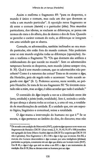 Infância de um tempo (Heráclito)
Assim o reafirma o fragmento 89: “para os despertos, o
mundo é único e comum, mas cada um dos que dormem se
volta a um mundo particular”. A oposição nesse fragmento se
dá entre o comum (koinótt) e o particular (ídios). Nos mundos
particulares, dos idiotas, se excluem as diferenças, se pensa em
termos do meu e do alheio, dos de dentro e dos de fora. Quando
se percebe o caráter comum do todo, as diferenças se integram
em uma unidade que as abarca.
Contudo, os adormecidos, também inclinados ao seu mun­
do particular, não estão fora do mundo comum. Não poderiam
estar se este mundo engloba todas as diferenças (oposições). As­
sim o reafirma o fragmento 75: “Os que dormem são artífices e
colaboradores do que sucede no mundo”. Sem os adormecidos
tampouco haveria os despertos, nem mundo (cosmos sempre vivo,
fr. 30). Qual é este mundo comum, que os adormecidos não per­
cebem? Como é a natureza das coisas? Trata-se de escutar o lógos,
diz Heráclito, pois ele regula todo o acontecer: “tudo sucede se­
gundo este lógos” (fr. 1). Podemos acorrer, neste sentido, ao pró­
prio Heráclito. Se trata de ler seu fragmento 50: “Se tiverem escu­
tado não a mim, mas ao lógos,é sábio acordar que tudo é unidade.”
O conteúdo do lógos impele a ver-se a identidade entre hén
(uno, unidade) epánta (todo, totalidade). Isto é, assinala a unida­
de que abraça e abarca todas as coisas e, a uma só vez, a totalida­
de de manifestações da unidade. E a unidade que, em um aspec­
to lógico, linguístico e conceituai, reúne a totalidade.
O lógos marca a intervenção do humano no que é.45 Se se
escuta, o lógos pertence ao âmbito do dito, do discurso; mas não
45De acordocom aediçãodeMarcovich (1967),apalavra aparecenovevezes nos
fragmentos de Heráclito: DK B 1 (duas vezes), 2,31,39,45,50,87 e 108 (considera
um agregado da fonte (Marco Aurélio) % 'em DK B 72 e suspeita que DK B 115
não é genuíno). Nos fragmentos 1, 50 e 108 o tógps é algo que se escuta. Em B2, a
maioria dos homens desconsidera o lógos comum por uma inteligência (pMnesis)
particular ou própria, consistente em um lógosque deleita um homem tonto (B 87).
Em B 45, o Hgos é algo que está na alma e em B31 o togas é um instrumento de
medição. Em B 39, Bías se destaca entre os homens por seu lógis.
135
 