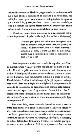 Coleção 'Educação: Experiência e Sentido'
se identifica com o de Heráclito, segundo destaca o fragmento B
50: o lógos afirma a identidade da unidade e da totalidade. Há
múltiplos nomes para denominar essa multiplicidade de opostos
que o todo é: lei, guerra, o sábio, o deus, o uno, necessidade, o
todo e o comum são alguns desses nomes. O próprio lógos reúne
a diversidade, é uma unidade na totalidade de seus nomes.
Um destes nomes toma um caráter de uma exortação políti­
ca no fragmento 114, pela conclamação à obediência à lei (nómos):
Convém que aqueles que falam com inteligência con­
fiem no comum a tudo, tal como uma pólis [confia] em
sua lei, e ainda muito mais. Pois todas as leis humanas se
alimentam de uma, a divina. De fato, tal [lei] domina
quanto quer, é suficiente para todos e é superior [a to­
dos], D K 22 B 114
Esse fragmento abriga uma analogia: aqueles que falam
com inteligência / apólis “devem confiar no” comum a tudo /
a lei. E a lei da pólis tem um fundamento não humano, mas
divino. A inteligência humana deve confiar no comum a todos,
as leis humanas, cujo fundamento último é a única lei divina.
Essa lei divina é a identidade das oposições, já expressa no frag­
mento 67. Esta assimilação da inteligência à compreensão da
unidade da totalidade e ao seguimento do comum está paradig-
maticamente expressa no fragmento 41: “uma única coisa é o
sábio: conhecer a inteligência que comanda todas as coisas atra­
vés de todas” e é correlativa ao conteúdo enunciado pelo lógos
no fragmento 50.
Por outro lado, neste chamado, Heráclito revela a tensão
entre dois planos cuja cisão irá marcando o devir do século V
a.C.. Esta cisão alcança suas maiores expressões literárias na irre-
conciliável oposição entre a lei natural e a lei humana que repre­
sentam Antígona e Creonte na Antígona, de Sófocles, e, também,
na radical defesa da ordem natural frente às leis cidadãs que opri­
mem essa natureza tal como Cálicles as apresenta a Sócrates no
136
 