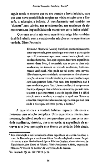 C oeeçAo 'E oucaçAo : Experiência e Sentido'
seguir sendo o mesmo que eu era quando a havia iniciado, para
que uma nova possibilidade surgisse na minha relação com a filo­
sofia, a educação, a infância. A transformação está também no
“durante”, nos vaivéns, nas re-elaborações, nas mudanças de rit­
mo e rumo, na impossibilidade de manter um certo índice inicial.4
Que uma escrita seja uma experiência exige falar também
da difícil relação com a verdade e das relações entre experiência e
verdade. Disse Foucault:
Então (A História às Iunioird) é um livro que funciona como
uma experiência, para aquele que o escreve e para aquele
que o lê, muito mais que como uma constatação de uma
verdade histórica. Para que se possa fazer esta experiência
através deste livro, é necessário que o que se disse seja
verdadeiro, em termos de verdade acadêmica, historica­
mente verificável. Não pode ser tal como uma novela.
Não obstante, o essencial não se encontra na série de cons­
tatações de uma verdade histórica, mas na experiência que
este livro permite fazer. Pois bem, esta experiência não é
nem verdadeira, nem falsa. Uma experiência é sempre uma
ficção; é algo que não se fabrica a si mesmo, que não exis­
te antes e que encontrará o existir depois. Esta é a difícil
relação com a verdade, a maneira na qual esta última se
encontra comprometida em uma experiência que não está
atada a ela e que, até certo ponto, a destrói.5
A experiência e a verdade habitam espaços diferentes e
possuem uma relação complexa. Uma experiência intensa, im­
portante, desejável, supõe um compromisso com uma certa ver­
dade acadêmica, histórica, que a antecede. A experiência de es­
crever este livro pressupõe essa forma de verdade. Mais ainda,
4 Esta introdução é um testemunho dessa experiência de escrita. Conheci o
texto de Foucault que a inspira na última fase de redação desta tese. Propi­
ciaram-no a mim Maximiliano López e Fabiana Olarieta, alunos do curso de
Esperialitpfâo sobre Ensino ite Filosofia. Níveis Fundamental e Médio, organizado
pela área “Filosofia na Escola’’ da Universidade de Brasília.
s M. Foucault. Op. cit., 1994/1978, p. 45.
16
 