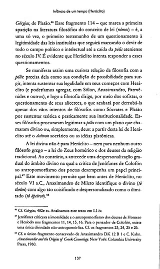 Infância de um tempo (Heráclito)
Górgas, de Platão.46 Esse fragmento 114 - que marca a primeira
aparição na literatura filosófica do conceito de lei (nómos) - é, a
uma só vez, o primeiro testemunho de um questionamento à
legitimidade das leis instituídas que seguirá marcando o devir de
todo o campo político e intelectual até a caída da polis ateniense
no século IV. É evidente que Heráclito intenta responder a esses
questionamentos.
Se manifesta assim uma curiosa relação da filosofia com a
pólir. precisa dela como sua condição de possibilidade para sur­
gir, intenta sustentar sua legalidade em seus começos com Herá­
clito (e poderiamos agregar, com Sólon, Anaximandro, Parmê-
nides e outros), e logo a filosofia dirige, por meio dos sofistas, o
questionamento de seus alicerces, o que acabará por derrubá-la
apesar dos vãos intentos de filósofos como Sócrates e Platão
por sustentar teórica e praticamente sua institucionalidade. Es­
ses filósofos procuraram legitimar apôlis com um plano que cha­
maram divino ou, simplesmente, deus: a partir desta lei de Herá­
clito até o datmon socrático ou as idéias platônicas.
A lei divina não é para Heráclito —nem para nenhum outro
filósofo grego - a lei do Zeus homérico e dos deuses da religião
tradicional. Ao contrário, a antecede uma despersonalização gra­
dual do âmbito divino na qual a crítica de Jenôfanes de Colofón
ao antropomorfismo dos poetas desempenha um papel princi­
pal.47 Este movimento permite que bem antes de Heráclito, no
século VI a.C., Anaximandro de Mileto identifique o divino itò
thetori) com algo tão coisificado e despersonalizado como o ilimi­
tado (tò ápeiron).48
46 Cf. Gárgias, 482e ss. Analisamos este texto em I.l.iv.
41Jenôfanes criticava a imoralidade e o antropomorfismo dos deuses de Homero
e Hesíodo nos fragmentos 11, 14,15, 16. Para o pensador de Colofón, existe
uma única divindade nào-antropomórfica. Cf. os fragmentos 23, 24, 25 e 26.
48 Cf. o único fragmento conservado de Anaximandro DK 12 B 1 e C. Kahn.
AnaximaniieranAtbe Originsoj Greek Cosmo/ogy. New York: ColumbiaUniversity
Press, 1960.
137
 