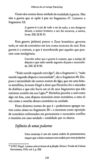 Infância de um tempo (Heráclito)
Outro dos nomes dessa unidade da totalidade é guerra. Mas
não a guerra que se opõe à paz no fragmento 67. Leiamos o
fragmento 53:
A guerra é o pai de tudo e rei de tudo; a uns designou
deuses, a outros homens; a uns fez escravos, a outros,
livres. D K 22 B 53.
Esta guerra (pólemos) parece o Zeus homérico: governa
tudo, se vale de contrários em luta como motores do real. Esta
guerra é o comum, o que é reconhecido por aqueles que pen­
sam com inteligência:
Convém saber que a guerra é comum, que a justiça (é)
disputa e que tudo sucede segundo disputa e necessida­
de. D K 22 B 80.
“Tudo sucede segundo este lógoí diz o fragmento 1, “tudo
sucede segundo disputa e necessidade”, diz o fragmento 80. Dis­
puta e necessidade são outros nomes do lógos, que em uma leitu­
ra metafísica, levaram Hegel a dizer que Heráclito foi o iniciador
da dialética e que não havia um só de seus fragmentos que não
estivesse contido em sua Lógica.50 Heráclito percebe o real como
algo em luta, uma disputa necessária entre contrários, a uma só
vez como a reunião desses contrários na unidade.
Estes distintos nomes do que é - poderiamos agregar ou­
tros como cosmos no fragmento 30 —o mostram como oposição
de contrários enfrentados em permanente e necessário conflito
e reunidos em uma unidade - totalidade que os abarca.
Infância de umaspalavras
Uma sentença é um elo numa cadeia de pensamentos;
requer que o leitor restaure esta cadeia por seus próprios
MG.W.F. Hegel. Ijecciones sobre Ia historia de lafilosofia. México: Fondo de Cultura
Econômica, 1955, vol. I, p. 258.
139
 