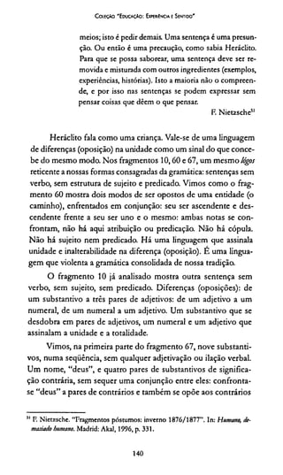 Coieção 'Educação: Experiência e Sentido'
meios; isto é pedir demais. Uma sentença é uma presun­
ção. Ou então é uma precaução, como sabia Heráclito.
Para que se possa saborear, uma sentença deve ser re­
movida e misturada com outros ingredientes (exemplos,
experiências, histórias). Isto a maioria não o compreen­
de, e por isso nas sentenças se podem expressar sem
pensar coisas que dêem o que pensar.
F. Nietzsche51
Heráclito fala como uma criança. Vale-se de uma linguagem
de diferenças (oposição) na unidade como um sinal do que conce­
be do mesmo modo. Nos fragmentos 10,60 e 67, um mesmo lógos
reticente a nossas formas consagradas da gramática: sentenças sem
verbo, sem estrutura de sujeito e predicado. Vimos como o frag­
mento 60 mostra dois modos de ser opostos de uma entidade (o
caminho), enfrentados em conjunção: seu ser ascendente e des­
cendente frente a seu ser uno e o mesmo: ambas notas se con­
frontam, não há aqui atribuição ou predicação. Não há cópula.
Não há sujeito nem predicado. Há uma linguagem que assinala
unidade e inalterabilidade na diferença (oposição). E uma lingua­
gem que violenta a gramática consolidada de nossa tradição.
O fragmento 10 já analisado mostra outra sentença sem
verbo, sem sujeito, sem predicado. Diferenças (oposições): de
um substantivo a três pares de adjetivos: de um adjetivo a um
numeral, de um numeral a um adjetivo. Um substantivo que se
desdobra em pares de adjetivos, um numeral e um adjetivo que
assinalam a unidade e a totalidade.
Vimos, na primeira parte do fragmento 67, nove substanti­
vos, numa seqüência, sem qualquer adjetivação ou ilação verbal.
Um nome, “deus”, e quatro pares de substantivos de significa­
ção contrária, sem sequer uma conjunção entre eles: confronta-
se “deus” a pares de contrários e também se opõe aos contrários
51 F. Nietzsche. “Fragmentos póstumos: inverno 1876/1877”. In: Humano, de­
masiado humano. Madrid: Akal, 1996, p. 331.
140
 