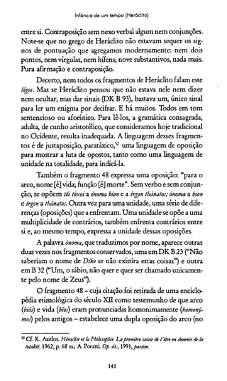 Infância de um tempo (Heráclito)
entre si. Contraposição sem nexo verbal algum nem conjunções.
Note-se que no grego de Heráclito não estavam sequer os sig­
nos de pontuação que agregamos modernamente: nem dois
pontos, nem vírgulas, nem hífens; nove substantivos, nada mais.
Pura afirmação e contraposição.
Decerto, nem todos os fragmentos de Heráclito falam este
lógos. Mas se Heráclito pensou que não estava nele nem dizer
nem ocultar, mas dar sinais (DK B 93), bastava um, único sinal
para ler um enigma por decifrar. E há muitos. Todos em tom
sentencioso ou aforístico. Para lê-los, a gramática consagrada,
adulta, de cunho aristotélico, que consideramos hoje tradicional
no Ocidente, resulta inadequada. A linguagem desses fragmen­
tos é de justaposição, paratáxico,52 uma linguagem de oposição
para mostrar a luta de opostos, tanto como uma linguagem de
unidade na totalidade, para indicá-la.
Também o fragmento 48 expressa uma oposição: “para o
arco, nome [é] vida; função [é] morte”. Sem verbo e sem conjun­
ção, se opõem tôi tóxoi a ónoma bíon e a érgott thánatos; ónoma a bion
e érgon a thánatos. Outra vez para uma unidade, uma série de dife­
renças (oposições) que a enfrentam. Uma unidade se opõe a uma
multiplicidade de contrários, também enfrenta contrários entre
si e, ao mesmo tempo, expressa a unidade dessas oposições.
A palavra ónoma, que traduzimos por nome, aparece outras
duas vezes nos fragmentos conservados, uma em DK B 23 (“Não
saberíam o nome de Dtke se não existira estas coisas”) e outra
em B 32 (“Um, o sábio, não quer e quer ser chamado unicamen­
te pelo nome de Zeus”).
O fragmento 48 - cuja citação foi retirada de uma enciclo­
pédia etimológica do século XII como testemunho de que arco
(biós) e vida (bíos) eram pronunciadas homonimamente (homonj-
mos) pelos antigos - estabelece uma dupla oposição do arco (no
52Cf. K. Axelos. Héraclite et la Philosophie. Lapremiirt saíste de 1'ètre en devenir de la
totalité. 1962, p. 68 ss.; A. PorattL Op. cit., 1991, passim.
141
 