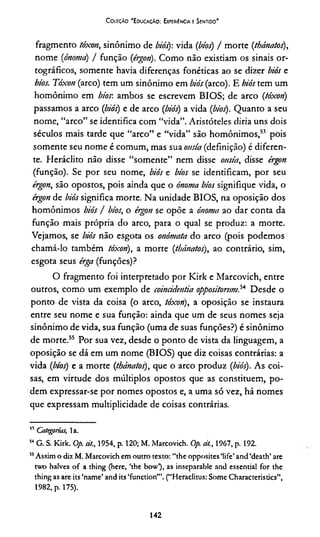 Coieção 'EducaçAo: Experiência e Sentido*
fragmento tóxon, sinônimo de biós): vida (bíos) / morte (thánatos),
nome (ónoma) / função (érgon). Como não existiam os sinais or­
tográficos, somente havia diferenças fonéticas ao se dizer biós e
bíos. Tóxon (arco) tem um sinônimo em biós (arco). E biós tem um
homônimo em bíos-, ambos se escrevem BIOS; de arco (tóxon)
passamos a arco (biós) e de arco (biós) a vida (bíos). Quanto a seu
nome, “arco” se identifica com “vida”. Aristóteles diria uns dois
séculos mais tarde que “arco” e “vida” são homônimos,53 pois
somente seu nome é comum, mas sua onsía (definição) é diferen­
te. Heráclito não disse “somente” nem disse onsía, disse érgon
(função). Se por seu nome, biós e bíos se identificam, por seu
érgon, são opostos, pois ainda que o ónoma bíos signifique vida, o
érgon de biós significa morte. Na unidade BIOS, na oposição dos
homônimos biós / bíos, o érgon se opõe a ónoma ao dar conta da
função mais própria do arco, para o qual se produz: a morte.
Vejamos, se biós não esgota os onómata do arco (pois podemos
chamá-lo também tóxon), a morte (thánatos), ao contrário, sim,
esgota seus érga (funções)?
O fragmento foi interpretado por Kirk e Marcovich, entre
outros, como um exemplo de coincidentia oppositorum,54 Desde o
ponto de vista da coisa (o arco, tóxon), a oposição se instaura
entre seu nome e sua função: ainda que um de seus nomes seja
sinônimo de vida, sua função (uma de suas funções?) é sinônimo
de morte.55 Por sua vez, desde o ponto de vista da linguagem, a
oposição se dá em um nome (BIOS) que diz coisas contrárias: a
vida (bíos) e a morte (thánatos), que o arco produz (biós). As coi­
sas, em virtude dos múltiplos opostos que as constituem, po­
dem expressar-se por nomes opostos e, a uma só vez, há nomes
que expressam multiplicidade de coisas contrárias.
51 Categorias, la.
54G. S. Kirk. Op. ei/., 1954, p. 120; M. Marcovich. Op. cit., 1967, p. 192.
55Assim o dia M. Marcovich cm outro texto: “the opposites Mife’ and ‘death’ are
two halves of a thing (here, ‘the bow’), as inseparabie and essential for the
thing as are its ‘name’ and its ‘function’”. (“Heraclitus: Some Characteristics”,
1982, p. 175).
142
 