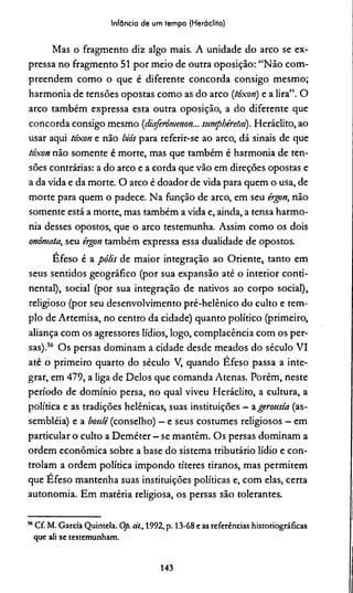Infância de um tempo (Heráclito)
Mas o fragmento diz algo mais. A unidade do arco se ex­
pressa no fragmento 51 por meio de outra oposição: “Não com­
preendem como o que é diferente concorda consigo mesmo;
harmonia de tensões opostas como as do arco {tóxon) e a lira”. O
arco também expressa esta outra oposição, a do diferente que
concorda consigo mesmo (diaferómenon... sumpbéretai). Heráclito, ao
usar aqui tóxon e não biós para referir-se ao arco, dá sinais de que
tóxon não somente é morte, mas que também é harmonia de ten­
sões contrárias: a do arco e a corda que vão em direções opostas e
a da vida e da morte. O arco é doador de vida para quem o usa, de
morte para quem o padece. Na função de arco, em seu érgon, não
somente está a morte, mas também a vida e, ainda, a tensa harmo­
nia desses opostos, que o arco testemunha. Assim como os dois
onómata, seu érgon também expressa essa dualidade de opostos.
Efeso é a pólis de maior integração ao Oriente, tanto em
seus sentidos geográfico (por sua expansão até o interior conti­
nental), social (por sua integração de nativos ao corpo social),
religioso (por seu desenvolvimento pré-helênico do culto e tem­
plo de Artemisa, no centro da cidade) quanto político (primeiro,
aliança com os agressores lídios, logo, complacência com os per­
sas).56 Os persas dominam a cidade desde meados do século VI
até o primeiro quarto do século V, quando Efeso passa a inte­
grar, em 479, a liga de Delos que comanda Atenas. Porém, neste
período de domínio persa, no qual viveu Heráclito, a cultura, a
política e as tradições helênicas, suas instituições —agerousía (as­
sembléia) e a boulé (conselho) —e seus costumes religiosos —em
particular o culto a Deméter - se mantêm. Os persas dominam a
ordem econômica sobre a base do sistema tributário lídio e con­
trolam a ordem política impondo títeres tiranos, mas permitem
que Éfeso mantenha suas instituições políticas e, com elas, certa
autonomia. Em matéria religiosa, os persas são tolerantes.
“ Cf. M. Garcia Quintela. Op. dt., 1992, p. 13-68 e as referências historiográficas
que ali se testemunham.
143
 