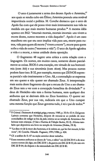 Coleção 'Educação: Experiência e Sentido'
O arco é justamente a arma dos deuses Apoio e Artemisa,57
aos quais se rendia culto em Efeso; Artemisa possuía uma notável
importância social e política. M. Conche destacou que o arco de
Apoio faz com que ele possa viver mais intensamente sua vida na
medida em que mais mortes humanas produz.58 A mesma idéia
aparece em B62: “imortais mortais, mortais imortais: uns vivem a
morte destes, outros morrem a vida daqueles”. Apoio é um caso
manifesto em que seu arco implica vida para uns, morte para ou­
tros, vida para quem dá morte (“vivem a morte”), morte para quem
sofre a vida de outro (“morrem a vida”). O arco de Apoio aglutina
a vida e a morte, a tensa unidade desta oposição.
O fragmento 48 sugere uma crítica a certa relação com a
linguagem. Os nomes, em muitos casos, somente dizem parcial­
mente as coisas. BIOS é uma exceção, em virtude de sua homoní-
mia (com biós) e sua sinonímia (com tóxori). Mas poucos nomes
podem fazer isso. B 32, por exemplo, mostra que ZENOS expres­
sa parcial e não inteiramente o Uno. Ali, a contradição se expressa
em seu querer e não querer ser chamado Zeus. A interpretação
mais aceita deste fragmento diz que a recusa do Uno a ser chama­
do Zeus tem a ver com a concepção heraclítea da divindade:59 o
deus de Heráclito não tem a forma humana, nem qualquer dos
atributos que se derivam dela no Zeus homérico. O querer ser
chamado Zeus, por sua vez, radicaria em que o Uno cumpre
uma mesma função que Zeus: governa tudo, é rei e pai de todos.60
51P. Grimal. Dicáonario de mitologiagriegaj romana, 1989, p. 35-8 e 53-4. Diôgenes
Laércio comenta que Heráclito, despois de recusar-se ao pedido de seus
concidadãos de redigir as leis dapolis, retirou-se ao templo de Artemisa e foi
brincar com crianças. (Vidas e Doctrina de Filósofos Ilustres, IX 2). Afirma tam­
bém que depositou seu livro no templo de Artemisa (Ibidem„ IX 6).
58“Le dieu vit de la mort des hommes, et le même arc, qui les fait mourir, le fait
vivre”, M. Conche. Hérac/ite. Fragments, 1991/1986, p. 424.
59Cf. a análise do fr. 67 na seção anterior deste trabalho.
* Estes mesmos atributos se dizem de “uno, o sábio” em 22 D K B 41 e de seus
outros nomes (do lógos, em DK 22 B 1; da guerra em DI< 22 B 53; do raio em
DK 22 B 64; da disputa e da necessidade em DK 22 B 80.
144
 