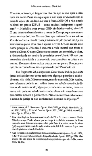 Infância de um tempo (Heráclito)
Contudo, notemos, o fragmento não diz que o uno quer e não
quer ser como Zeus, mas que quer e não quer ser chamado com o
nome de Zeus. De um lado, ao usar a forma ZENOS e não a mais
habitual em prosa DEUS - como muitos intérpretes sugeri­
ram61 - , Heráclito quer evocar ZEN (infinitivo verbal, viver).62
O uno quer ser chamado com o nome de Zeus porque esse nome
evoca o viver do Uno. Mas ao dizer que o ónoma Zeus —e não o
Zeus homérico - não dá conta, inteiramente, do que o Uno é, está
assinalando que o Uno não é apenas o viver. O Uno recusa esse
nome porque o Uno não é somente a vida imortal que evoca o
nome de Zeus. O nome Zeus evoca apenas um contrário, o viver,
e não a unidade em tensão de contrários que o Uno é. Há aqui um
novo sinal da unidade e da oposição que compõem as coisas e os
nomes. São necessários muitos outros nomes para o Uno, nomes
que dêem conta dos outros aspectos de que ‘Zeus’ não dá.
No fragmento 23, a expressão Dtkes ónoma indica que taüta
(essas coisas) deve ter como referente algo que permita o conhe­
cimento não já de Dike secamente, mas do nome de Díke. Assim,
seu referente podería ser adikias ónoma ou adikías onomáta, indi­
cando, de outro modo, algo que já sabemos: o nome, como a
coisa, não pode ser cabalmente conhecido se não reconhecemos
seu caráter oposto e polifacético. Não conhecemos cabalmente
o nome da justiça se não conhecemos o nome da injustiça.63
61 Entre outros, cf. C. Ramnoux. Op. cit., 1968/1959, p. 304; R. Mondolfo. Op.
cit., 1981/1966), p. 215 e M. Conche. Op. cit., 1991/1986, p. 243-4; contra G. S.
Kirk. Op. cit., 1954, p. 392.
62 Esta etimologia de Zeus era usual no século IV a. C., como o mostra Crátilo
396a-b, em que Platão afirma que se chega à verdadeira natureza de Zeus
juntando seus dois nomes (^êna e dia), pois Zeus é a maior causa do viver
('xçri), o governante e rei de tudo; muito mais difícil de mostrar é que essa
etimologia fosse obra de Heráclito
<k1Kirk fornece como referente de taüta, tádika (as coisas injustas. Op. cit., 1954,
p 127-9 e Marcovich, tadikcmata, de igual tradução (op. cit., 1967, p. 229). Mas
ambos não dão conta da especificidade do problema, que não é díke, mas o
ónoma de díke.
145
 